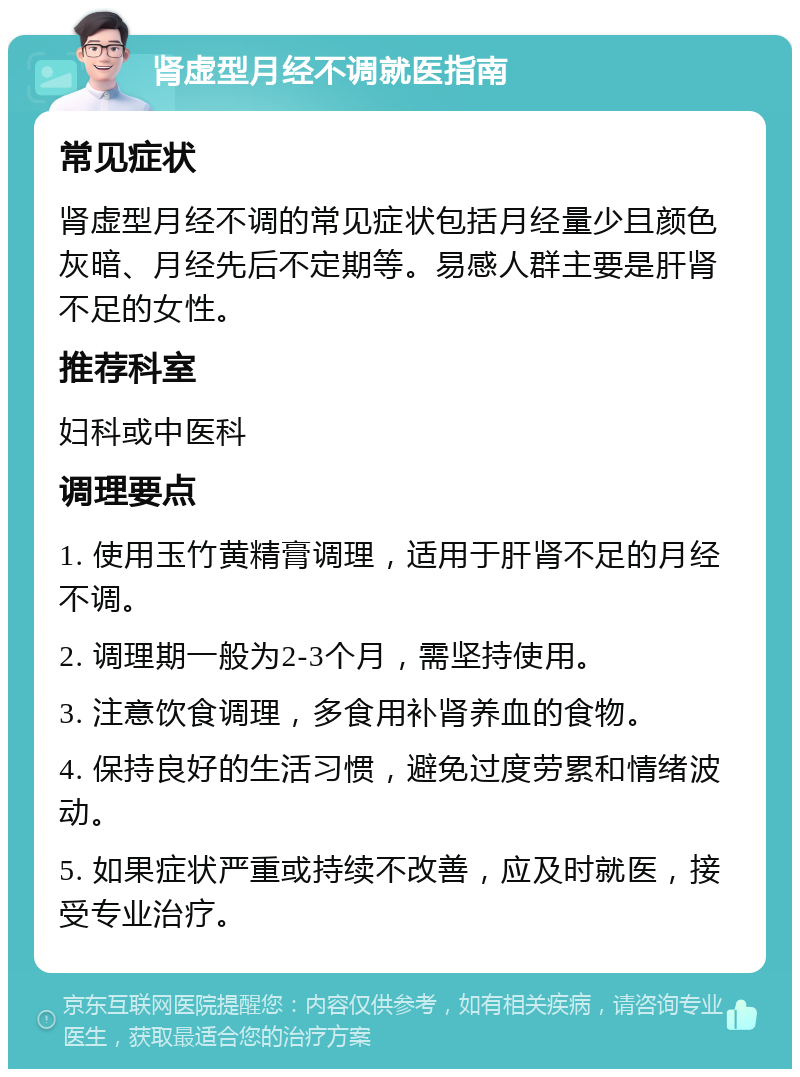 肾虚型月经不调就医指南 常见症状 肾虚型月经不调的常见症状包括月经量少且颜色灰暗、月经先后不定期等。易感人群主要是肝肾不足的女性。 推荐科室 妇科或中医科 调理要点 1. 使用玉竹黄精膏调理，适用于肝肾不足的月经不调。 2. 调理期一般为2-3个月，需坚持使用。 3. 注意饮食调理，多食用补肾养血的食物。 4. 保持良好的生活习惯，避免过度劳累和情绪波动。 5. 如果症状严重或持续不改善，应及时就医，接受专业治疗。