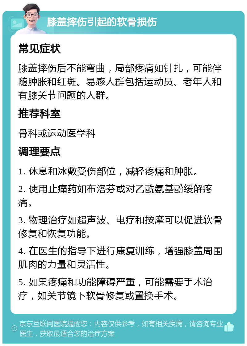 膝盖摔伤引起的软骨损伤 常见症状 膝盖摔伤后不能弯曲，局部疼痛如针扎，可能伴随肿胀和红斑。易感人群包括运动员、老年人和有膝关节问题的人群。 推荐科室 骨科或运动医学科 调理要点 1. 休息和冰敷受伤部位，减轻疼痛和肿胀。 2. 使用止痛药如布洛芬或对乙酰氨基酚缓解疼痛。 3. 物理治疗如超声波、电疗和按摩可以促进软骨修复和恢复功能。 4. 在医生的指导下进行康复训练，增强膝盖周围肌肉的力量和灵活性。 5. 如果疼痛和功能障碍严重，可能需要手术治疗，如关节镜下软骨修复或置换手术。