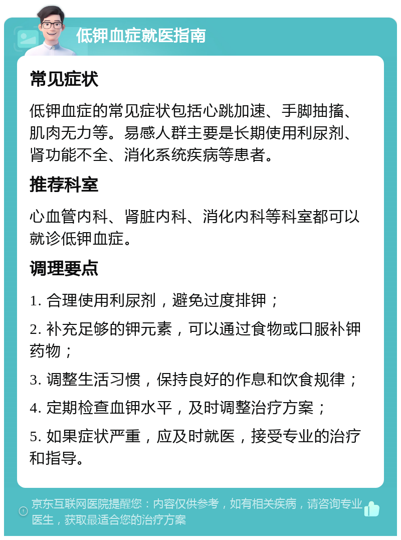 低钾血症就医指南 常见症状 低钾血症的常见症状包括心跳加速、手脚抽搐、肌肉无力等。易感人群主要是长期使用利尿剂、肾功能不全、消化系统疾病等患者。 推荐科室 心血管内科、肾脏内科、消化内科等科室都可以就诊低钾血症。 调理要点 1. 合理使用利尿剂，避免过度排钾； 2. 补充足够的钾元素，可以通过食物或口服补钾药物； 3. 调整生活习惯，保持良好的作息和饮食规律； 4. 定期检查血钾水平，及时调整治疗方案； 5. 如果症状严重，应及时就医，接受专业的治疗和指导。