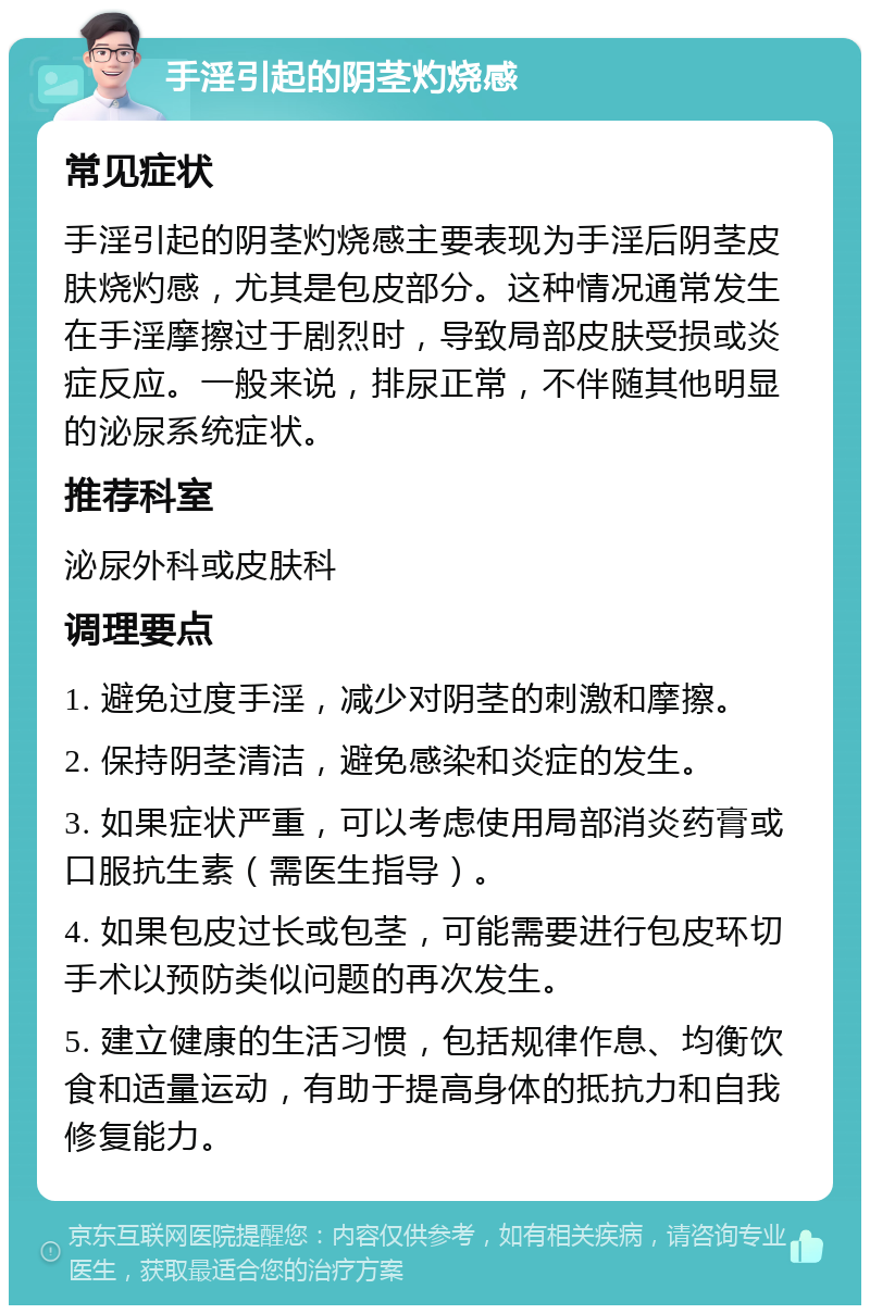 手淫引起的阴茎灼烧感 常见症状 手淫引起的阴茎灼烧感主要表现为手淫后阴茎皮肤烧灼感，尤其是包皮部分。这种情况通常发生在手淫摩擦过于剧烈时，导致局部皮肤受损或炎症反应。一般来说，排尿正常，不伴随其他明显的泌尿系统症状。 推荐科室 泌尿外科或皮肤科 调理要点 1. 避免过度手淫，减少对阴茎的刺激和摩擦。 2. 保持阴茎清洁，避免感染和炎症的发生。 3. 如果症状严重，可以考虑使用局部消炎药膏或口服抗生素（需医生指导）。 4. 如果包皮过长或包茎，可能需要进行包皮环切手术以预防类似问题的再次发生。 5. 建立健康的生活习惯，包括规律作息、均衡饮食和适量运动，有助于提高身体的抵抗力和自我修复能力。