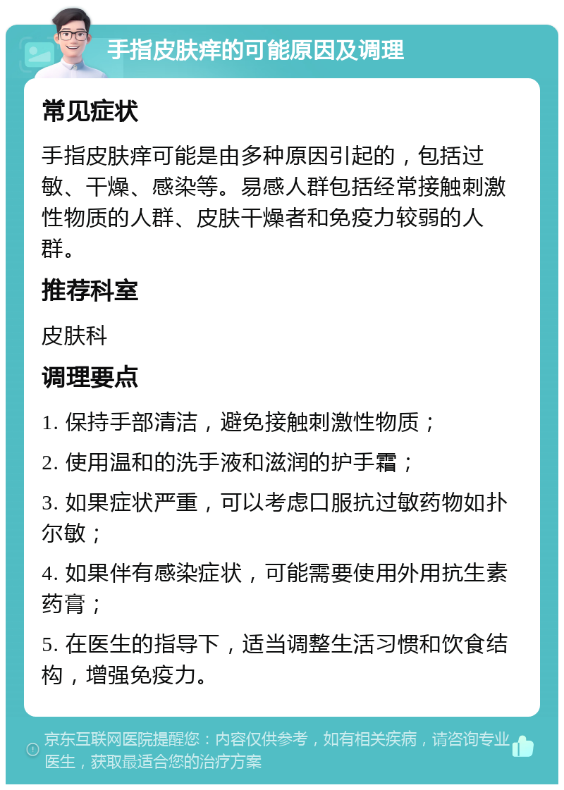 手指皮肤痒的可能原因及调理 常见症状 手指皮肤痒可能是由多种原因引起的，包括过敏、干燥、感染等。易感人群包括经常接触刺激性物质的人群、皮肤干燥者和免疫力较弱的人群。 推荐科室 皮肤科 调理要点 1. 保持手部清洁，避免接触刺激性物质； 2. 使用温和的洗手液和滋润的护手霜； 3. 如果症状严重，可以考虑口服抗过敏药物如扑尔敏； 4. 如果伴有感染症状，可能需要使用外用抗生素药膏； 5. 在医生的指导下，适当调整生活习惯和饮食结构，增强免疫力。