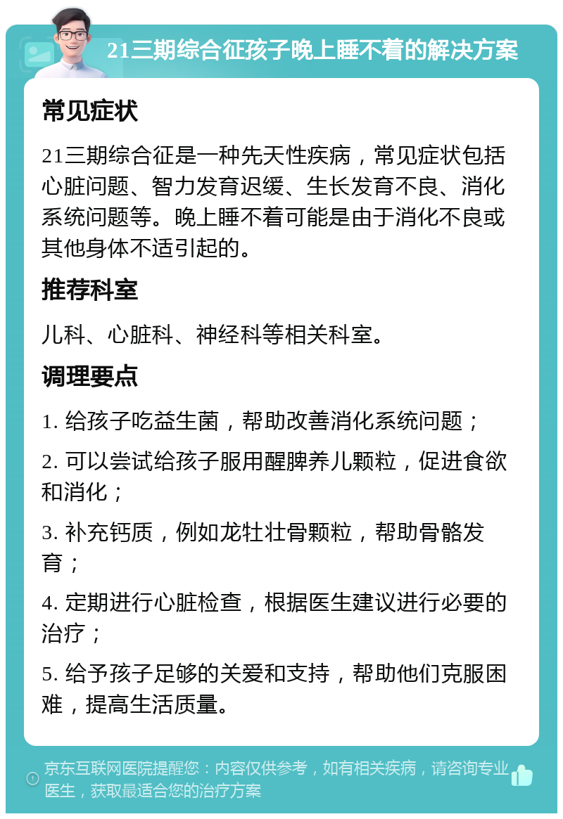 21三期综合征孩子晚上睡不着的解决方案 常见症状 21三期综合征是一种先天性疾病，常见症状包括心脏问题、智力发育迟缓、生长发育不良、消化系统问题等。晚上睡不着可能是由于消化不良或其他身体不适引起的。 推荐科室 儿科、心脏科、神经科等相关科室。 调理要点 1. 给孩子吃益生菌，帮助改善消化系统问题； 2. 可以尝试给孩子服用醒脾养儿颗粒，促进食欲和消化； 3. 补充钙质，例如龙牡壮骨颗粒，帮助骨骼发育； 4. 定期进行心脏检查，根据医生建议进行必要的治疗； 5. 给予孩子足够的关爱和支持，帮助他们克服困难，提高生活质量。