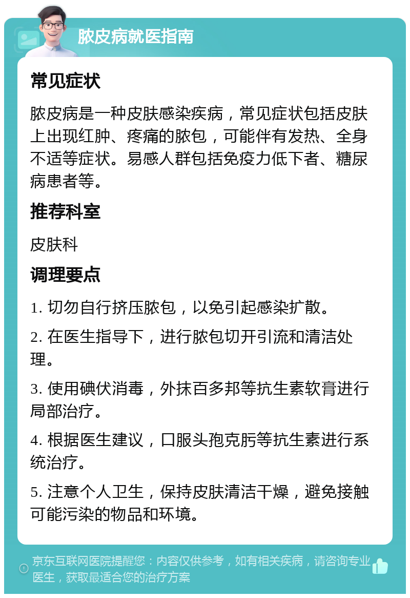 脓皮病就医指南 常见症状 脓皮病是一种皮肤感染疾病，常见症状包括皮肤上出现红肿、疼痛的脓包，可能伴有发热、全身不适等症状。易感人群包括免疫力低下者、糖尿病患者等。 推荐科室 皮肤科 调理要点 1. 切勿自行挤压脓包，以免引起感染扩散。 2. 在医生指导下，进行脓包切开引流和清洁处理。 3. 使用碘伏消毒，外抹百多邦等抗生素软膏进行局部治疗。 4. 根据医生建议，口服头孢克肟等抗生素进行系统治疗。 5. 注意个人卫生，保持皮肤清洁干燥，避免接触可能污染的物品和环境。