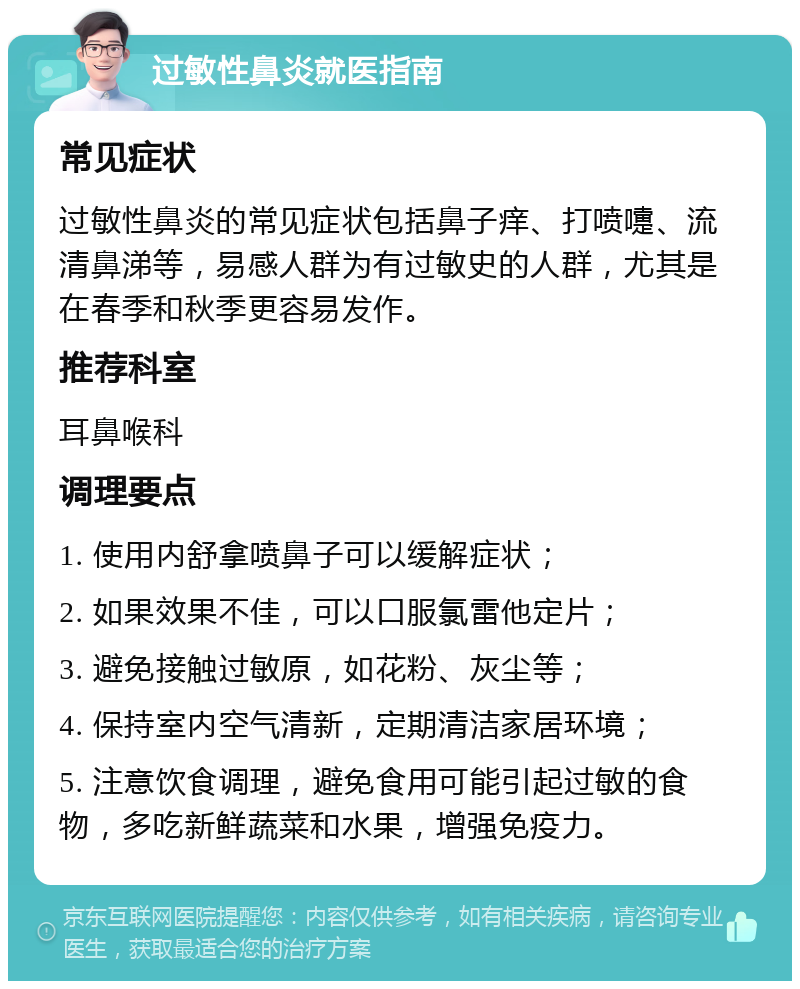 过敏性鼻炎就医指南 常见症状 过敏性鼻炎的常见症状包括鼻子痒、打喷嚏、流清鼻涕等，易感人群为有过敏史的人群，尤其是在春季和秋季更容易发作。 推荐科室 耳鼻喉科 调理要点 1. 使用内舒拿喷鼻子可以缓解症状； 2. 如果效果不佳，可以口服氯雷他定片； 3. 避免接触过敏原，如花粉、灰尘等； 4. 保持室内空气清新，定期清洁家居环境； 5. 注意饮食调理，避免食用可能引起过敏的食物，多吃新鲜蔬菜和水果，增强免疫力。