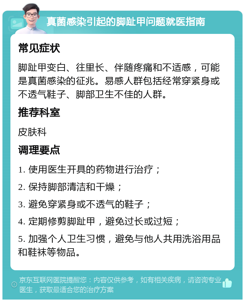 真菌感染引起的脚趾甲问题就医指南 常见症状 脚趾甲变白、往里长、伴随疼痛和不适感，可能是真菌感染的征兆。易感人群包括经常穿紧身或不透气鞋子、脚部卫生不佳的人群。 推荐科室 皮肤科 调理要点 1. 使用医生开具的药物进行治疗； 2. 保持脚部清洁和干燥； 3. 避免穿紧身或不透气的鞋子； 4. 定期修剪脚趾甲，避免过长或过短； 5. 加强个人卫生习惯，避免与他人共用洗浴用品和鞋袜等物品。