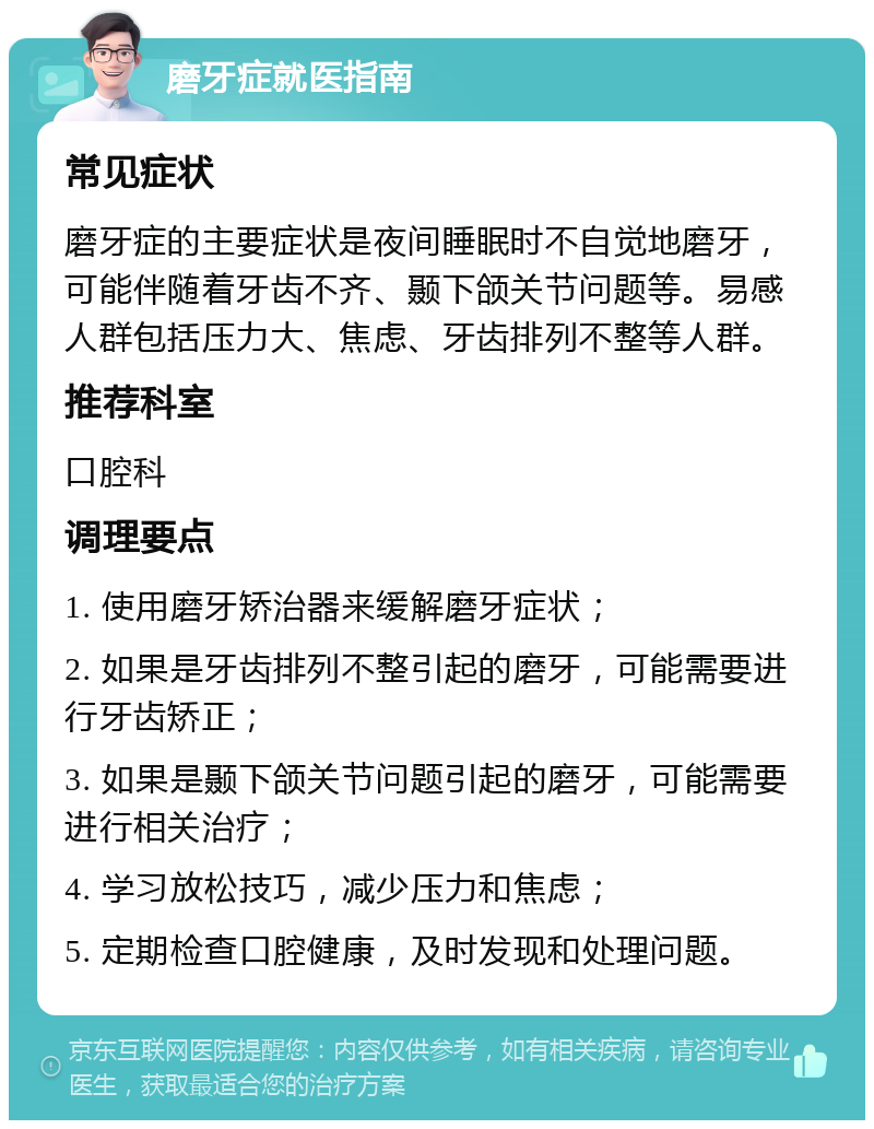 磨牙症就医指南 常见症状 磨牙症的主要症状是夜间睡眠时不自觉地磨牙，可能伴随着牙齿不齐、颞下颌关节问题等。易感人群包括压力大、焦虑、牙齿排列不整等人群。 推荐科室 口腔科 调理要点 1. 使用磨牙矫治器来缓解磨牙症状； 2. 如果是牙齿排列不整引起的磨牙，可能需要进行牙齿矫正； 3. 如果是颞下颌关节问题引起的磨牙，可能需要进行相关治疗； 4. 学习放松技巧，减少压力和焦虑； 5. 定期检查口腔健康，及时发现和处理问题。