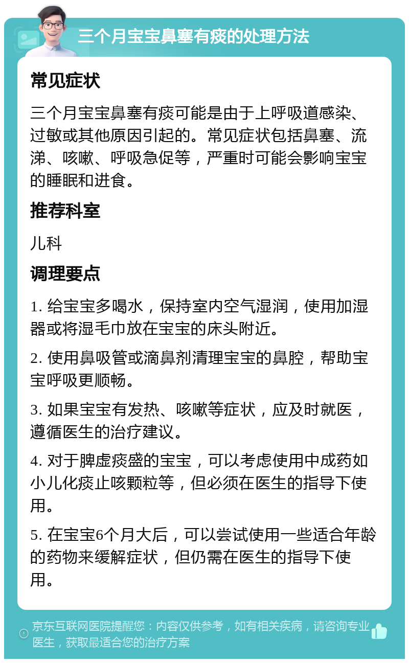 三个月宝宝鼻塞有痰的处理方法 常见症状 三个月宝宝鼻塞有痰可能是由于上呼吸道感染、过敏或其他原因引起的。常见症状包括鼻塞、流涕、咳嗽、呼吸急促等，严重时可能会影响宝宝的睡眠和进食。 推荐科室 儿科 调理要点 1. 给宝宝多喝水，保持室内空气湿润，使用加湿器或将湿毛巾放在宝宝的床头附近。 2. 使用鼻吸管或滴鼻剂清理宝宝的鼻腔，帮助宝宝呼吸更顺畅。 3. 如果宝宝有发热、咳嗽等症状，应及时就医，遵循医生的治疗建议。 4. 对于脾虚痰盛的宝宝，可以考虑使用中成药如小儿化痰止咳颗粒等，但必须在医生的指导下使用。 5. 在宝宝6个月大后，可以尝试使用一些适合年龄的药物来缓解症状，但仍需在医生的指导下使用。