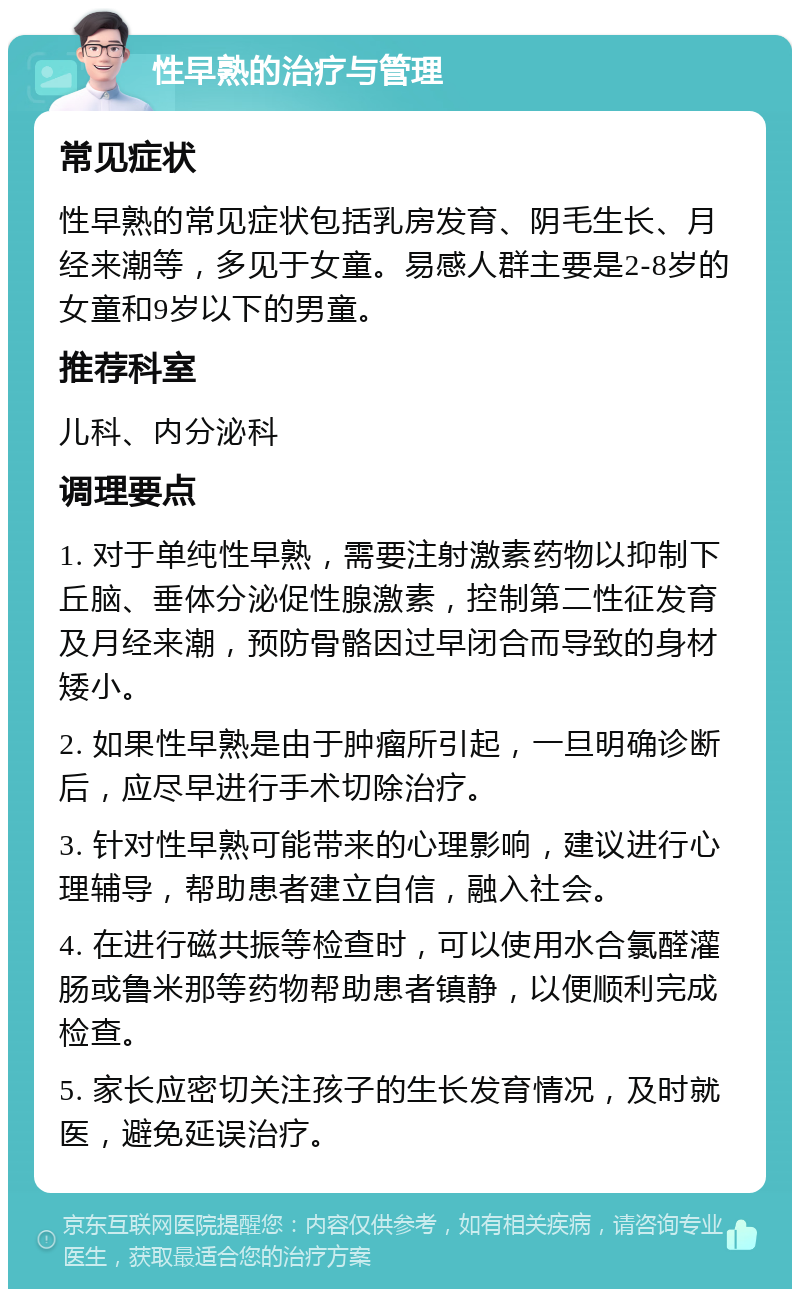 性早熟的治疗与管理 常见症状 性早熟的常见症状包括乳房发育、阴毛生长、月经来潮等，多见于女童。易感人群主要是2-8岁的女童和9岁以下的男童。 推荐科室 儿科、内分泌科 调理要点 1. 对于单纯性早熟，需要注射激素药物以抑制下丘脑、垂体分泌促性腺激素，控制第二性征发育及月经来潮，预防骨骼因过早闭合而导致的身材矮小。 2. 如果性早熟是由于肿瘤所引起，一旦明确诊断后，应尽早进行手术切除治疗。 3. 针对性早熟可能带来的心理影响，建议进行心理辅导，帮助患者建立自信，融入社会。 4. 在进行磁共振等检查时，可以使用水合氯醛灌肠或鲁米那等药物帮助患者镇静，以便顺利完成检查。 5. 家长应密切关注孩子的生长发育情况，及时就医，避免延误治疗。