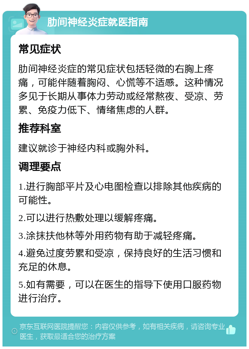 肋间神经炎症就医指南 常见症状 肋间神经炎症的常见症状包括轻微的右胸上疼痛，可能伴随着胸闷、心慌等不适感。这种情况多见于长期从事体力劳动或经常熬夜、受凉、劳累、免疫力低下、情绪焦虑的人群。 推荐科室 建议就诊于神经内科或胸外科。 调理要点 1.进行胸部平片及心电图检查以排除其他疾病的可能性。 2.可以进行热敷处理以缓解疼痛。 3.涂抹扶他林等外用药物有助于减轻疼痛。 4.避免过度劳累和受凉，保持良好的生活习惯和充足的休息。 5.如有需要，可以在医生的指导下使用口服药物进行治疗。