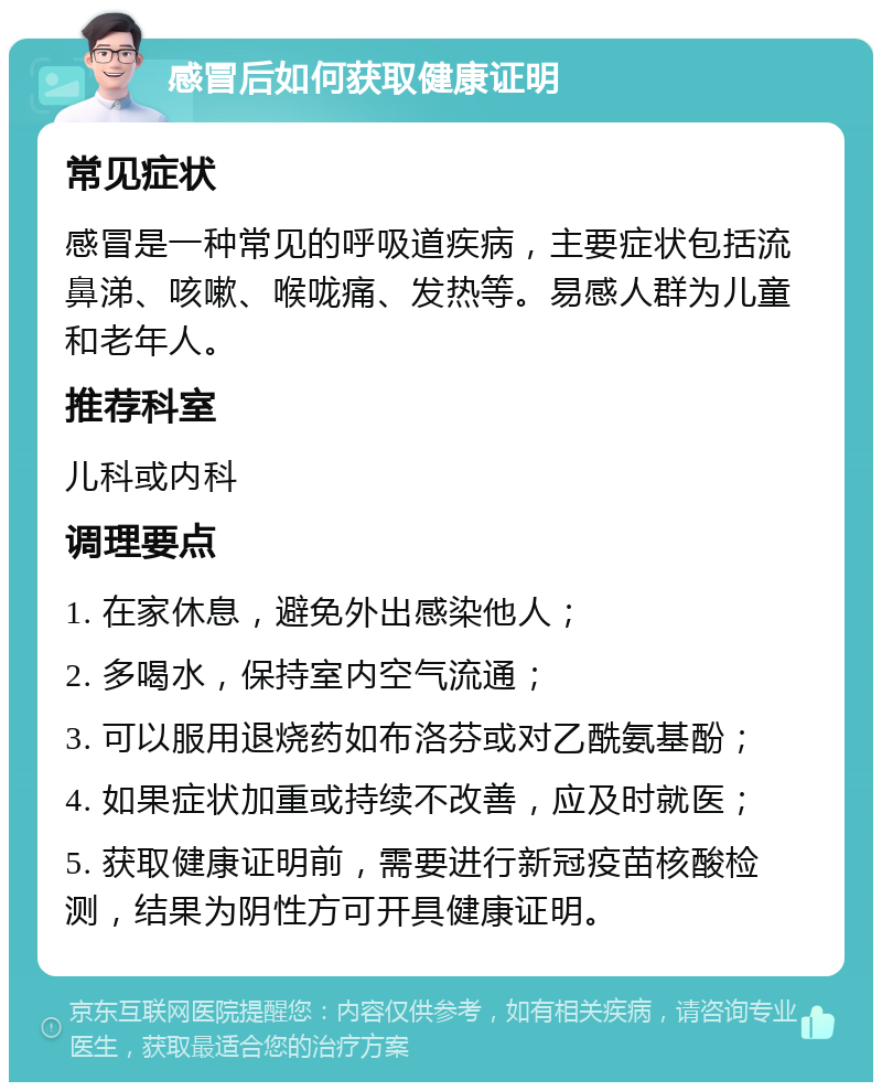 感冒后如何获取健康证明 常见症状 感冒是一种常见的呼吸道疾病，主要症状包括流鼻涕、咳嗽、喉咙痛、发热等。易感人群为儿童和老年人。 推荐科室 儿科或内科 调理要点 1. 在家休息，避免外出感染他人； 2. 多喝水，保持室内空气流通； 3. 可以服用退烧药如布洛芬或对乙酰氨基酚； 4. 如果症状加重或持续不改善，应及时就医； 5. 获取健康证明前，需要进行新冠疫苗核酸检测，结果为阴性方可开具健康证明。