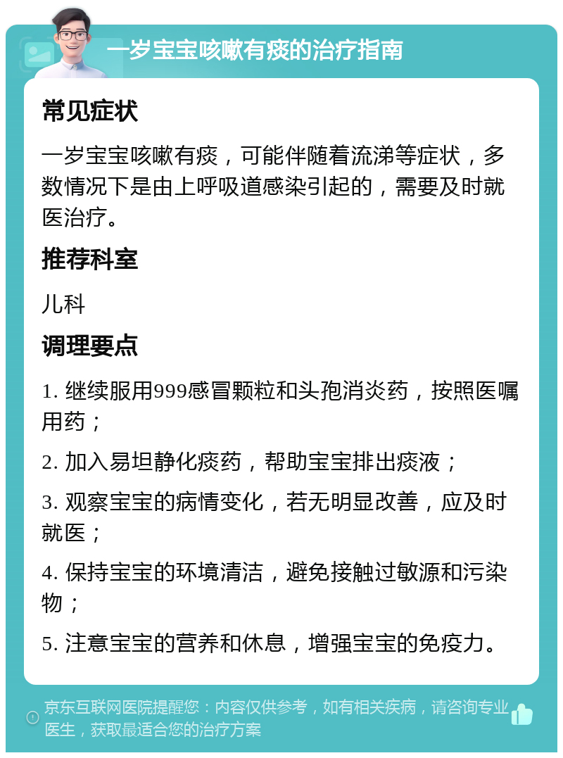 一岁宝宝咳嗽有痰的治疗指南 常见症状 一岁宝宝咳嗽有痰，可能伴随着流涕等症状，多数情况下是由上呼吸道感染引起的，需要及时就医治疗。 推荐科室 儿科 调理要点 1. 继续服用999感冒颗粒和头孢消炎药，按照医嘱用药； 2. 加入易坦静化痰药，帮助宝宝排出痰液； 3. 观察宝宝的病情变化，若无明显改善，应及时就医； 4. 保持宝宝的环境清洁，避免接触过敏源和污染物； 5. 注意宝宝的营养和休息，增强宝宝的免疫力。