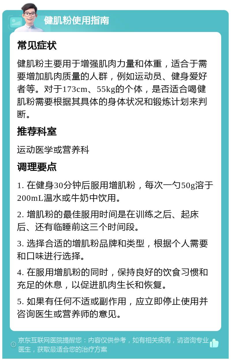 健肌粉使用指南 常见症状 健肌粉主要用于增强肌肉力量和体重，适合于需要增加肌肉质量的人群，例如运动员、健身爱好者等。对于173cm、55kg的个体，是否适合喝健肌粉需要根据其具体的身体状况和锻炼计划来判断。 推荐科室 运动医学或营养科 调理要点 1. 在健身30分钟后服用增肌粉，每次一勺50g溶于200mL温水或牛奶中饮用。 2. 增肌粉的最佳服用时间是在训练之后、起床后、还有临睡前这三个时间段。 3. 选择合适的增肌粉品牌和类型，根据个人需要和口味进行选择。 4. 在服用增肌粉的同时，保持良好的饮食习惯和充足的休息，以促进肌肉生长和恢复。 5. 如果有任何不适或副作用，应立即停止使用并咨询医生或营养师的意见。