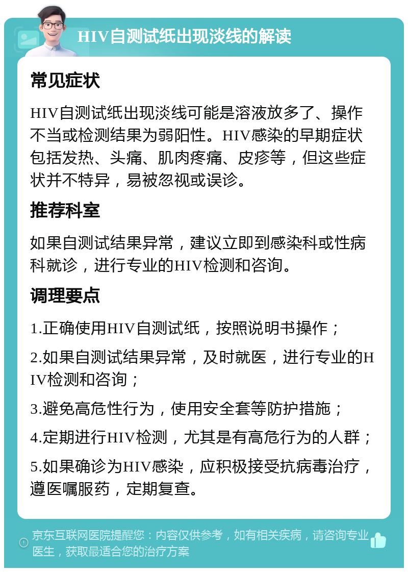 HIV自测试纸出现淡线的解读 常见症状 HIV自测试纸出现淡线可能是溶液放多了、操作不当或检测结果为弱阳性。HIV感染的早期症状包括发热、头痛、肌肉疼痛、皮疹等，但这些症状并不特异，易被忽视或误诊。 推荐科室 如果自测试结果异常，建议立即到感染科或性病科就诊，进行专业的HIV检测和咨询。 调理要点 1.正确使用HIV自测试纸，按照说明书操作； 2.如果自测试结果异常，及时就医，进行专业的HIV检测和咨询； 3.避免高危性行为，使用安全套等防护措施； 4.定期进行HIV检测，尤其是有高危行为的人群； 5.如果确诊为HIV感染，应积极接受抗病毒治疗，遵医嘱服药，定期复查。