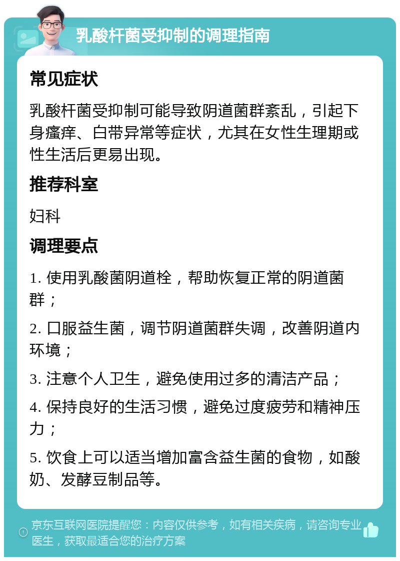 乳酸杆菌受抑制的调理指南 常见症状 乳酸杆菌受抑制可能导致阴道菌群紊乱，引起下身瘙痒、白带异常等症状，尤其在女性生理期或性生活后更易出现。 推荐科室 妇科 调理要点 1. 使用乳酸菌阴道栓，帮助恢复正常的阴道菌群； 2. 口服益生菌，调节阴道菌群失调，改善阴道内环境； 3. 注意个人卫生，避免使用过多的清洁产品； 4. 保持良好的生活习惯，避免过度疲劳和精神压力； 5. 饮食上可以适当增加富含益生菌的食物，如酸奶、发酵豆制品等。