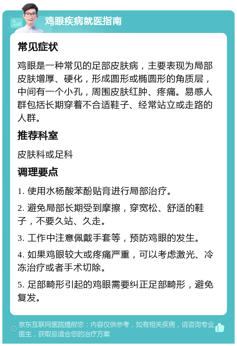 鸡眼疾病就医指南 常见症状 鸡眼是一种常见的足部皮肤病，主要表现为局部皮肤增厚、硬化，形成圆形或椭圆形的角质层，中间有一个小孔，周围皮肤红肿、疼痛。易感人群包括长期穿着不合适鞋子、经常站立或走路的人群。 推荐科室 皮肤科或足科 调理要点 1. 使用水杨酸苯酚贴膏进行局部治疗。 2. 避免局部长期受到摩擦，穿宽松、舒适的鞋子，不要久站、久走。 3. 工作中注意佩戴手套等，预防鸡眼的发生。 4. 如果鸡眼较大或疼痛严重，可以考虑激光、冷冻治疗或者手术切除。 5. 足部畸形引起的鸡眼需要纠正足部畸形，避免复发。