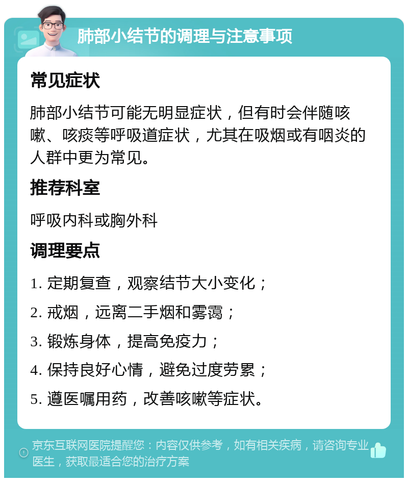 肺部小结节的调理与注意事项 常见症状 肺部小结节可能无明显症状，但有时会伴随咳嗽、咳痰等呼吸道症状，尤其在吸烟或有咽炎的人群中更为常见。 推荐科室 呼吸内科或胸外科 调理要点 1. 定期复查，观察结节大小变化； 2. 戒烟，远离二手烟和雾霭； 3. 锻炼身体，提高免疫力； 4. 保持良好心情，避免过度劳累； 5. 遵医嘱用药，改善咳嗽等症状。