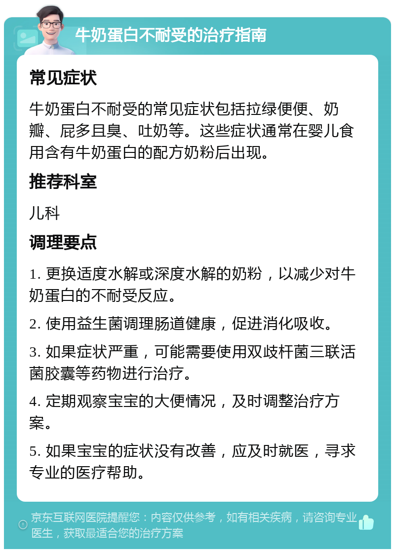 牛奶蛋白不耐受的治疗指南 常见症状 牛奶蛋白不耐受的常见症状包括拉绿便便、奶瓣、屁多且臭、吐奶等。这些症状通常在婴儿食用含有牛奶蛋白的配方奶粉后出现。 推荐科室 儿科 调理要点 1. 更换适度水解或深度水解的奶粉，以减少对牛奶蛋白的不耐受反应。 2. 使用益生菌调理肠道健康，促进消化吸收。 3. 如果症状严重，可能需要使用双歧杆菌三联活菌胶囊等药物进行治疗。 4. 定期观察宝宝的大便情况，及时调整治疗方案。 5. 如果宝宝的症状没有改善，应及时就医，寻求专业的医疗帮助。