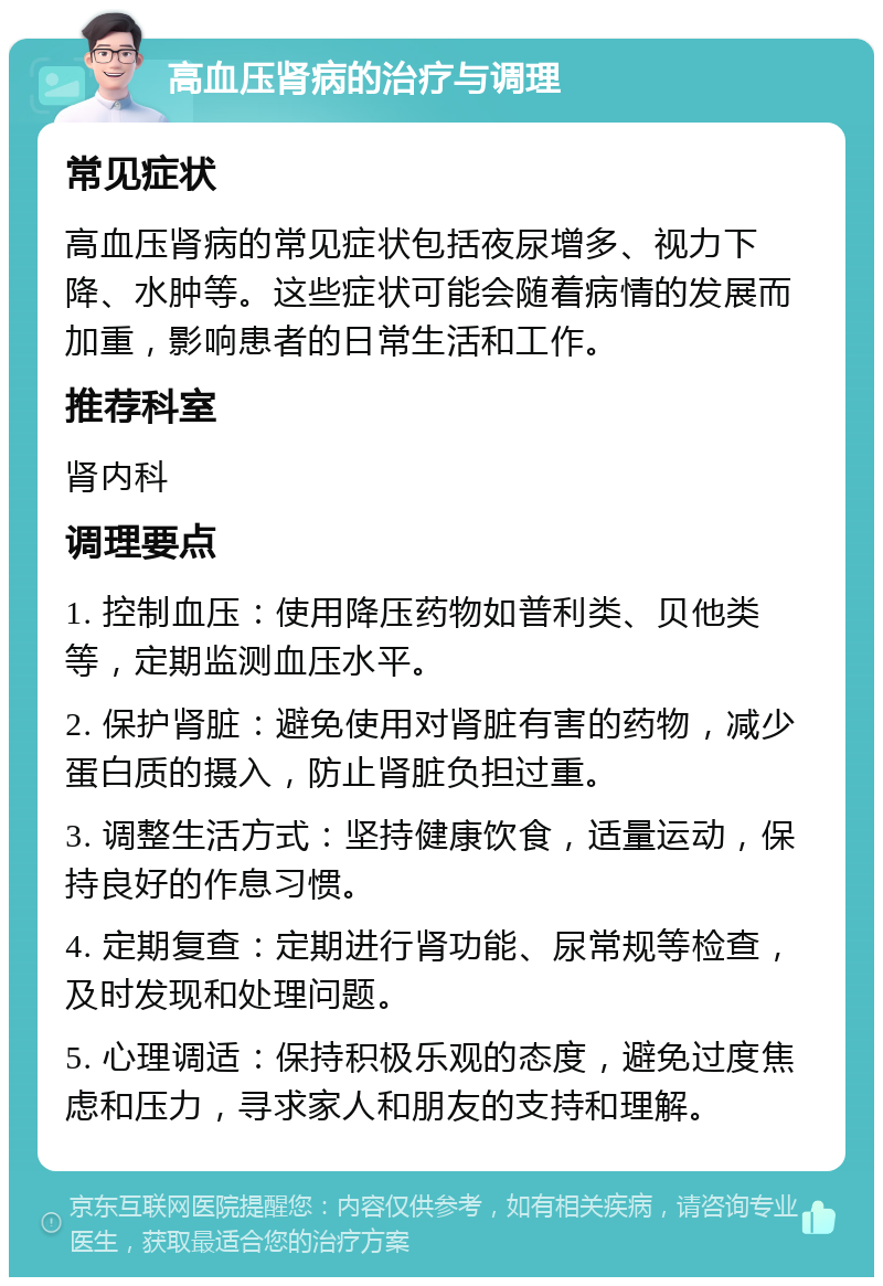 高血压肾病的治疗与调理 常见症状 高血压肾病的常见症状包括夜尿增多、视力下降、水肿等。这些症状可能会随着病情的发展而加重，影响患者的日常生活和工作。 推荐科室 肾内科 调理要点 1. 控制血压：使用降压药物如普利类、贝他类等，定期监测血压水平。 2. 保护肾脏：避免使用对肾脏有害的药物，减少蛋白质的摄入，防止肾脏负担过重。 3. 调整生活方式：坚持健康饮食，适量运动，保持良好的作息习惯。 4. 定期复查：定期进行肾功能、尿常规等检查，及时发现和处理问题。 5. 心理调适：保持积极乐观的态度，避免过度焦虑和压力，寻求家人和朋友的支持和理解。