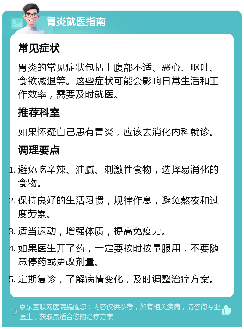 胃炎就医指南 常见症状 胃炎的常见症状包括上腹部不适、恶心、呕吐、食欲减退等。这些症状可能会影响日常生活和工作效率，需要及时就医。 推荐科室 如果怀疑自己患有胃炎，应该去消化内科就诊。 调理要点 避免吃辛辣、油腻、刺激性食物，选择易消化的食物。 保持良好的生活习惯，规律作息，避免熬夜和过度劳累。 适当运动，增强体质，提高免疫力。 如果医生开了药，一定要按时按量服用，不要随意停药或更改剂量。 定期复诊，了解病情变化，及时调整治疗方案。