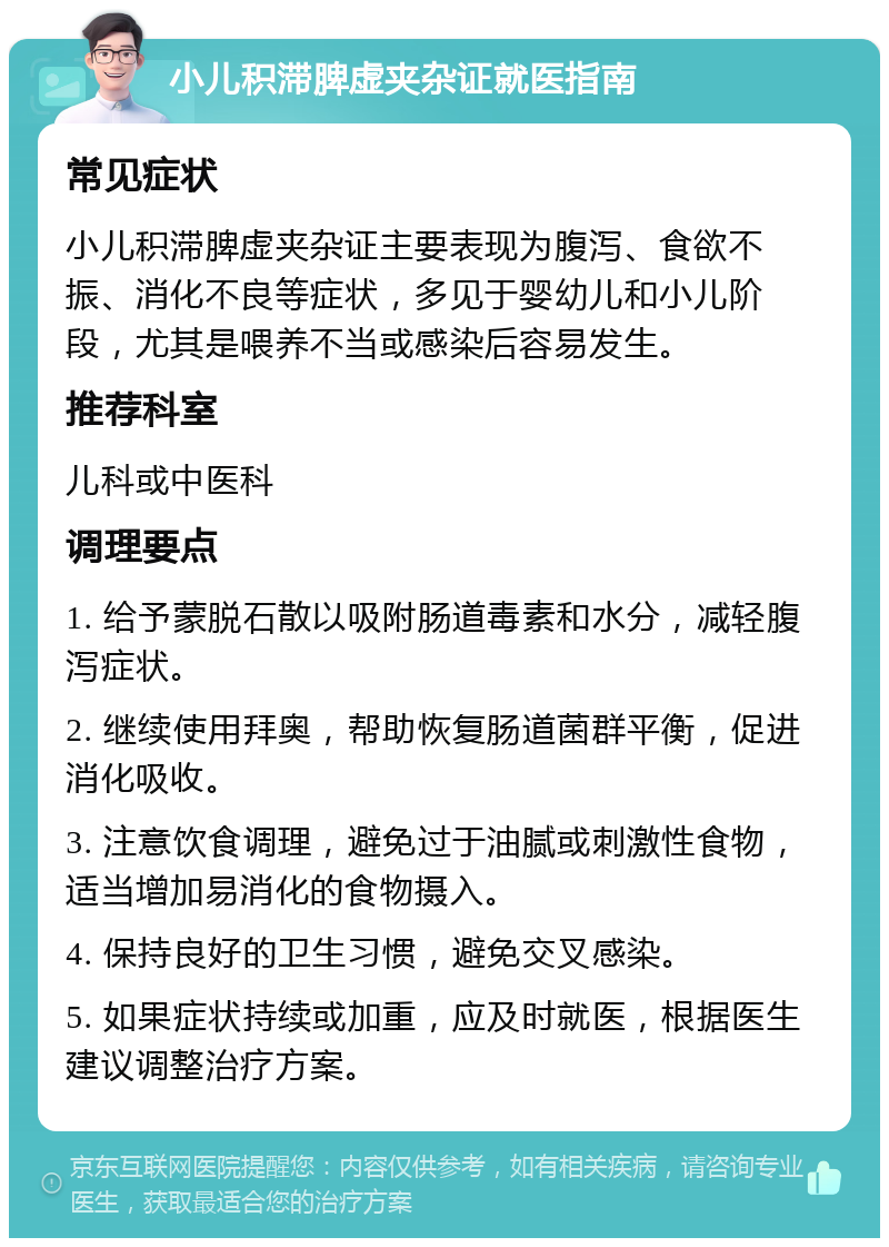 小儿积滞脾虚夹杂证就医指南 常见症状 小儿积滞脾虚夹杂证主要表现为腹泻、食欲不振、消化不良等症状，多见于婴幼儿和小儿阶段，尤其是喂养不当或感染后容易发生。 推荐科室 儿科或中医科 调理要点 1. 给予蒙脱石散以吸附肠道毒素和水分，减轻腹泻症状。 2. 继续使用拜奥，帮助恢复肠道菌群平衡，促进消化吸收。 3. 注意饮食调理，避免过于油腻或刺激性食物，适当增加易消化的食物摄入。 4. 保持良好的卫生习惯，避免交叉感染。 5. 如果症状持续或加重，应及时就医，根据医生建议调整治疗方案。