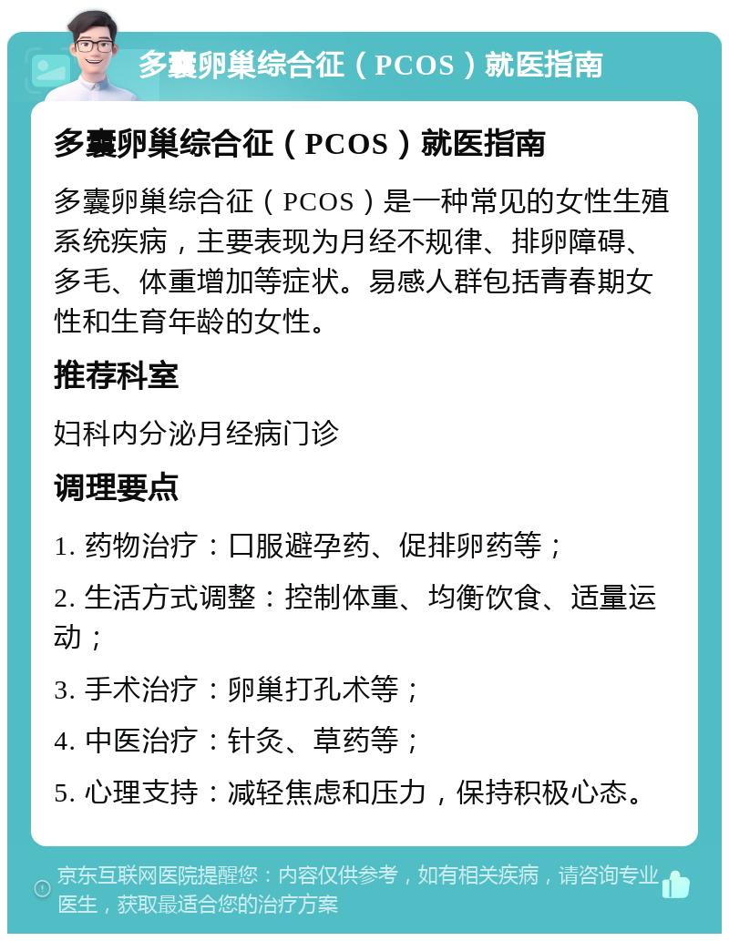 多囊卵巢综合征（PCOS）就医指南 多囊卵巢综合征（PCOS）就医指南 多囊卵巢综合征（PCOS）是一种常见的女性生殖系统疾病，主要表现为月经不规律、排卵障碍、多毛、体重增加等症状。易感人群包括青春期女性和生育年龄的女性。 推荐科室 妇科内分泌月经病门诊 调理要点 1. 药物治疗：口服避孕药、促排卵药等； 2. 生活方式调整：控制体重、均衡饮食、适量运动； 3. 手术治疗：卵巢打孔术等； 4. 中医治疗：针灸、草药等； 5. 心理支持：减轻焦虑和压力，保持积极心态。