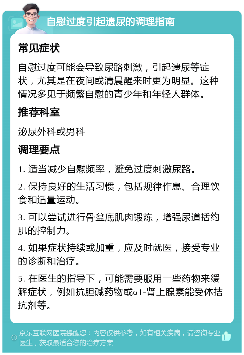 自慰过度引起遗尿的调理指南 常见症状 自慰过度可能会导致尿路刺激，引起遗尿等症状，尤其是在夜间或清晨醒来时更为明显。这种情况多见于频繁自慰的青少年和年轻人群体。 推荐科室 泌尿外科或男科 调理要点 1. 适当减少自慰频率，避免过度刺激尿路。 2. 保持良好的生活习惯，包括规律作息、合理饮食和适量运动。 3. 可以尝试进行骨盆底肌肉锻炼，增强尿道括约肌的控制力。 4. 如果症状持续或加重，应及时就医，接受专业的诊断和治疗。 5. 在医生的指导下，可能需要服用一些药物来缓解症状，例如抗胆碱药物或α1-肾上腺素能受体拮抗剂等。