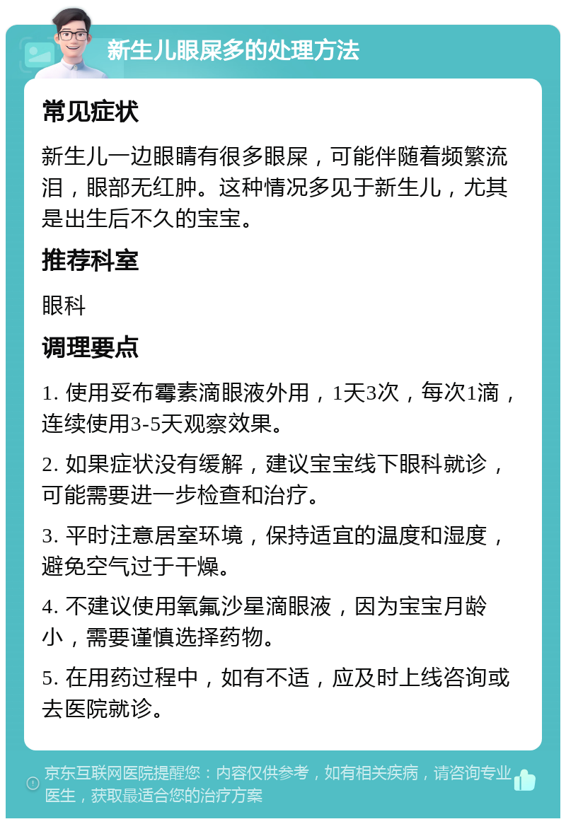 新生儿眼屎多的处理方法 常见症状 新生儿一边眼睛有很多眼屎，可能伴随着频繁流泪，眼部无红肿。这种情况多见于新生儿，尤其是出生后不久的宝宝。 推荐科室 眼科 调理要点 1. 使用妥布霉素滴眼液外用，1天3次，每次1滴，连续使用3-5天观察效果。 2. 如果症状没有缓解，建议宝宝线下眼科就诊，可能需要进一步检查和治疗。 3. 平时注意居室环境，保持适宜的温度和湿度，避免空气过于干燥。 4. 不建议使用氧氟沙星滴眼液，因为宝宝月龄小，需要谨慎选择药物。 5. 在用药过程中，如有不适，应及时上线咨询或去医院就诊。