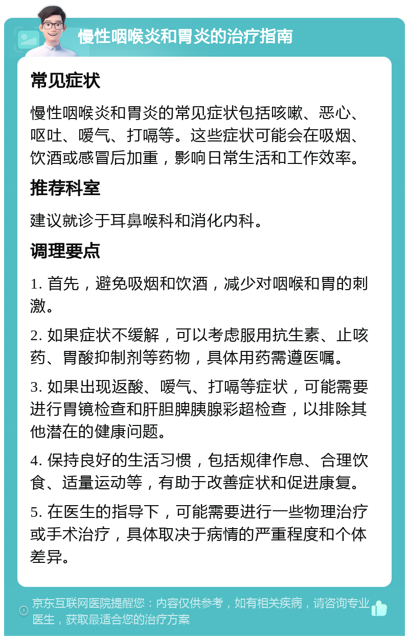 慢性咽喉炎和胃炎的治疗指南 常见症状 慢性咽喉炎和胃炎的常见症状包括咳嗽、恶心、呕吐、嗳气、打嗝等。这些症状可能会在吸烟、饮酒或感冒后加重，影响日常生活和工作效率。 推荐科室 建议就诊于耳鼻喉科和消化内科。 调理要点 1. 首先，避免吸烟和饮酒，减少对咽喉和胃的刺激。 2. 如果症状不缓解，可以考虑服用抗生素、止咳药、胃酸抑制剂等药物，具体用药需遵医嘱。 3. 如果出现返酸、嗳气、打嗝等症状，可能需要进行胃镜检查和肝胆脾胰腺彩超检查，以排除其他潜在的健康问题。 4. 保持良好的生活习惯，包括规律作息、合理饮食、适量运动等，有助于改善症状和促进康复。 5. 在医生的指导下，可能需要进行一些物理治疗或手术治疗，具体取决于病情的严重程度和个体差异。