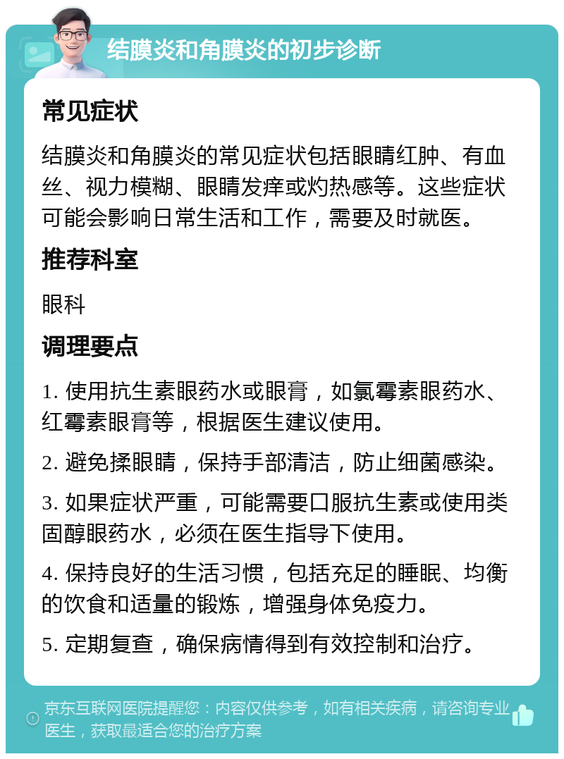 结膜炎和角膜炎的初步诊断 常见症状 结膜炎和角膜炎的常见症状包括眼睛红肿、有血丝、视力模糊、眼睛发痒或灼热感等。这些症状可能会影响日常生活和工作，需要及时就医。 推荐科室 眼科 调理要点 1. 使用抗生素眼药水或眼膏，如氯霉素眼药水、红霉素眼膏等，根据医生建议使用。 2. 避免揉眼睛，保持手部清洁，防止细菌感染。 3. 如果症状严重，可能需要口服抗生素或使用类固醇眼药水，必须在医生指导下使用。 4. 保持良好的生活习惯，包括充足的睡眠、均衡的饮食和适量的锻炼，增强身体免疫力。 5. 定期复查，确保病情得到有效控制和治疗。