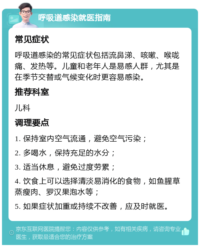 呼吸道感染就医指南 常见症状 呼吸道感染的常见症状包括流鼻涕、咳嗽、喉咙痛、发热等。儿童和老年人是易感人群，尤其是在季节交替或气候变化时更容易感染。 推荐科室 儿科 调理要点 1. 保持室内空气流通，避免空气污染； 2. 多喝水，保持充足的水分； 3. 适当休息，避免过度劳累； 4. 饮食上可以选择清淡易消化的食物，如鱼腥草蒸瘦肉、罗汉果泡水等； 5. 如果症状加重或持续不改善，应及时就医。