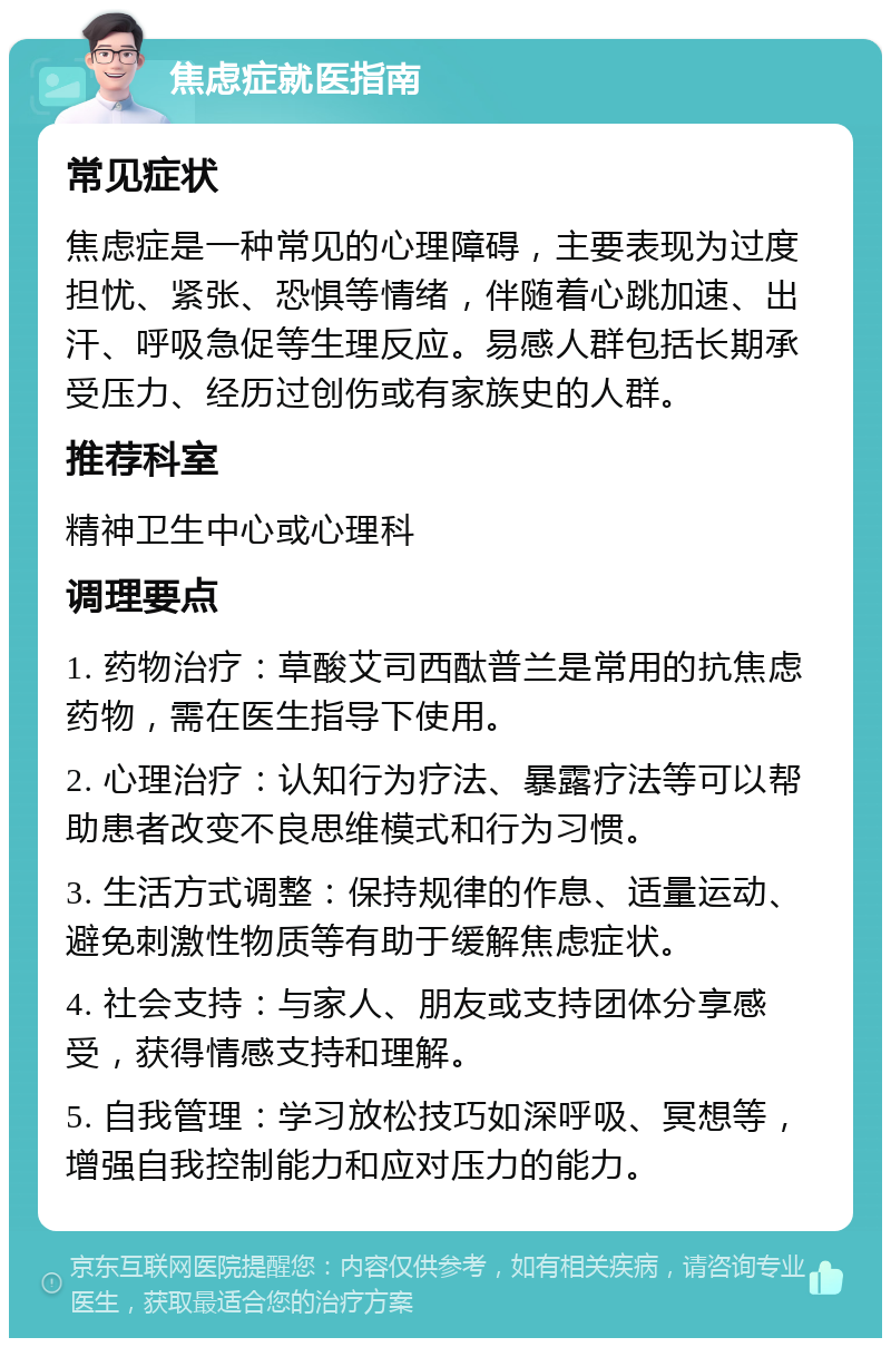 焦虑症就医指南 常见症状 焦虑症是一种常见的心理障碍，主要表现为过度担忧、紧张、恐惧等情绪，伴随着心跳加速、出汗、呼吸急促等生理反应。易感人群包括长期承受压力、经历过创伤或有家族史的人群。 推荐科室 精神卫生中心或心理科 调理要点 1. 药物治疗：草酸艾司西酞普兰是常用的抗焦虑药物，需在医生指导下使用。 2. 心理治疗：认知行为疗法、暴露疗法等可以帮助患者改变不良思维模式和行为习惯。 3. 生活方式调整：保持规律的作息、适量运动、避免刺激性物质等有助于缓解焦虑症状。 4. 社会支持：与家人、朋友或支持团体分享感受，获得情感支持和理解。 5. 自我管理：学习放松技巧如深呼吸、冥想等，增强自我控制能力和应对压力的能力。