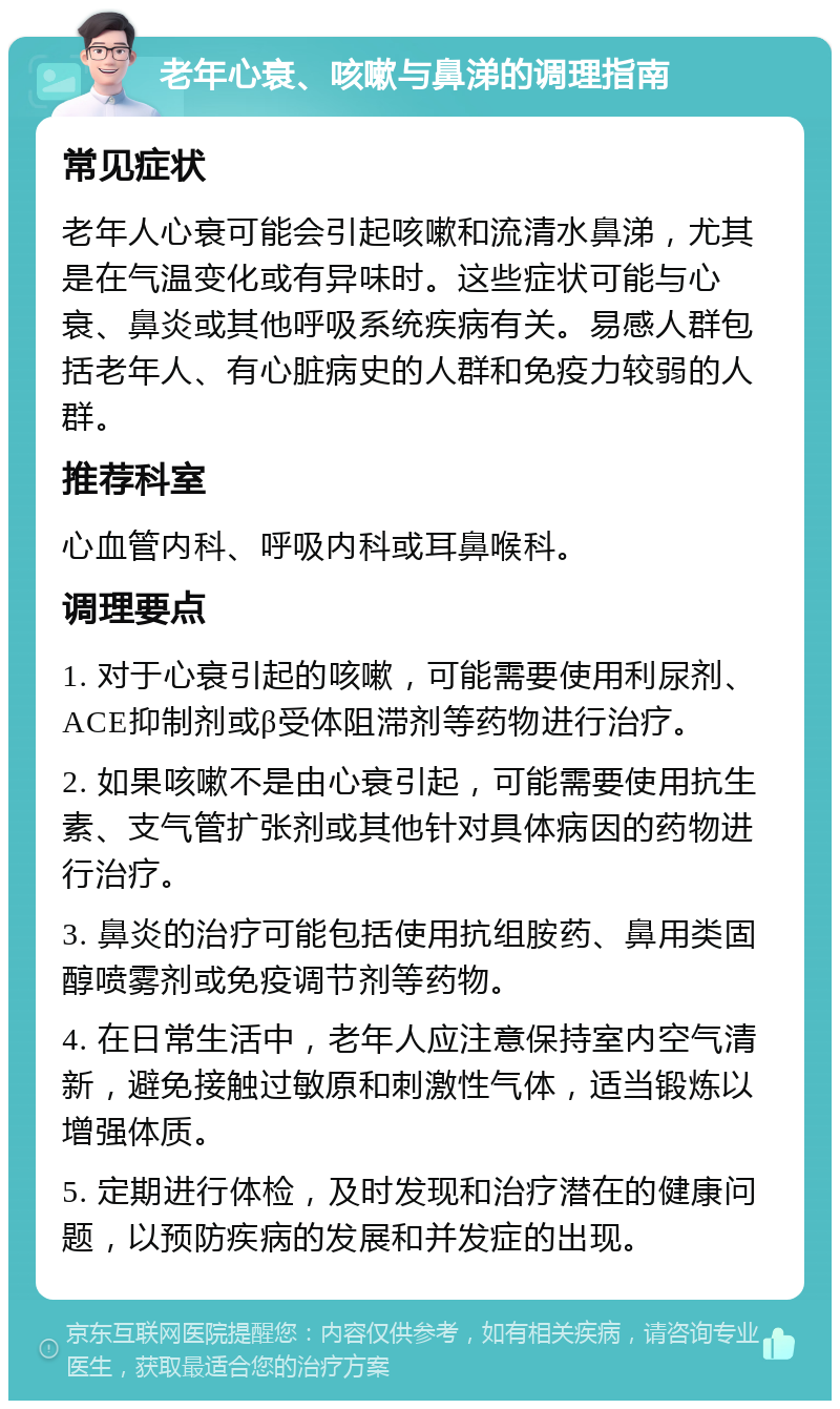 老年心衰、咳嗽与鼻涕的调理指南 常见症状 老年人心衰可能会引起咳嗽和流清水鼻涕，尤其是在气温变化或有异味时。这些症状可能与心衰、鼻炎或其他呼吸系统疾病有关。易感人群包括老年人、有心脏病史的人群和免疫力较弱的人群。 推荐科室 心血管内科、呼吸内科或耳鼻喉科。 调理要点 1. 对于心衰引起的咳嗽，可能需要使用利尿剂、ACE抑制剂或β受体阻滞剂等药物进行治疗。 2. 如果咳嗽不是由心衰引起，可能需要使用抗生素、支气管扩张剂或其他针对具体病因的药物进行治疗。 3. 鼻炎的治疗可能包括使用抗组胺药、鼻用类固醇喷雾剂或免疫调节剂等药物。 4. 在日常生活中，老年人应注意保持室内空气清新，避免接触过敏原和刺激性气体，适当锻炼以增强体质。 5. 定期进行体检，及时发现和治疗潜在的健康问题，以预防疾病的发展和并发症的出现。