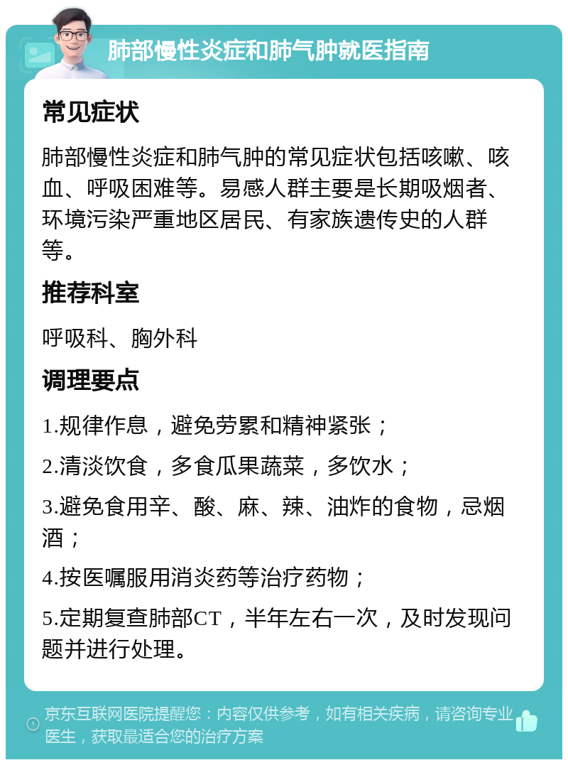 肺部慢性炎症和肺气肿就医指南 常见症状 肺部慢性炎症和肺气肿的常见症状包括咳嗽、咳血、呼吸困难等。易感人群主要是长期吸烟者、环境污染严重地区居民、有家族遗传史的人群等。 推荐科室 呼吸科、胸外科 调理要点 1.规律作息，避免劳累和精神紧张； 2.清淡饮食，多食瓜果蔬菜，多饮水； 3.避免食用辛、酸、麻、辣、油炸的食物，忌烟酒； 4.按医嘱服用消炎药等治疗药物； 5.定期复查肺部CT，半年左右一次，及时发现问题并进行处理。