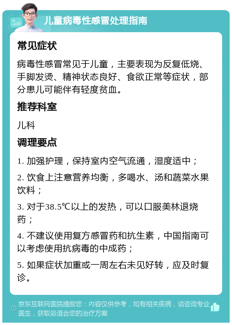 儿童病毒性感冒处理指南 常见症状 病毒性感冒常见于儿童，主要表现为反复低烧、手脚发烫、精神状态良好、食欲正常等症状，部分患儿可能伴有轻度贫血。 推荐科室 儿科 调理要点 1. 加强护理，保持室内空气流通，湿度适中； 2. 饮食上注意营养均衡，多喝水、汤和蔬菜水果饮料； 3. 对于38.5℃以上的发热，可以口服美林退烧药； 4. 不建议使用复方感冒药和抗生素，中国指南可以考虑使用抗病毒的中成药； 5. 如果症状加重或一周左右未见好转，应及时复诊。