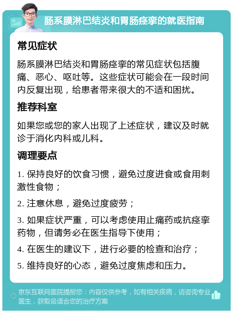 肠系膜淋巴结炎和胃肠痉挛的就医指南 常见症状 肠系膜淋巴结炎和胃肠痉挛的常见症状包括腹痛、恶心、呕吐等。这些症状可能会在一段时间内反复出现，给患者带来很大的不适和困扰。 推荐科室 如果您或您的家人出现了上述症状，建议及时就诊于消化内科或儿科。 调理要点 1. 保持良好的饮食习惯，避免过度进食或食用刺激性食物； 2. 注意休息，避免过度疲劳； 3. 如果症状严重，可以考虑使用止痛药或抗痉挛药物，但请务必在医生指导下使用； 4. 在医生的建议下，进行必要的检查和治疗； 5. 维持良好的心态，避免过度焦虑和压力。