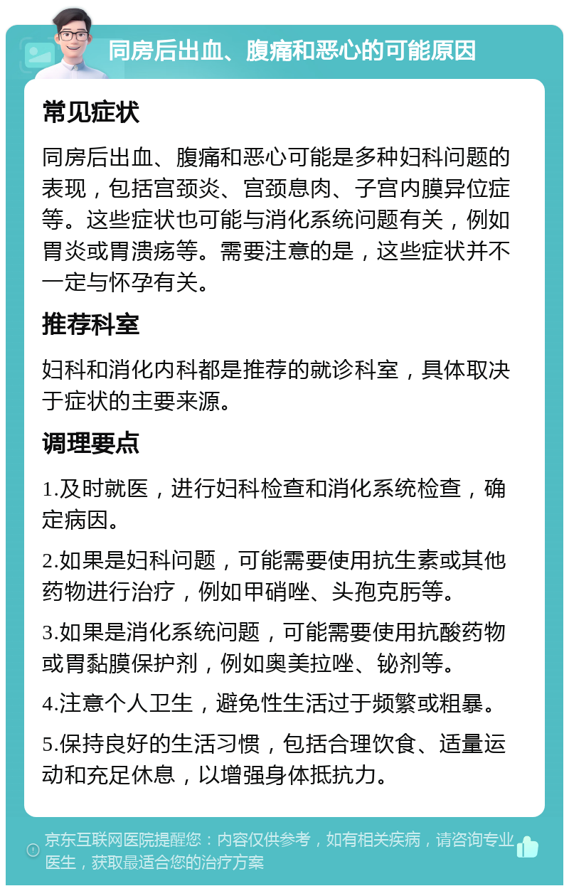 同房后出血、腹痛和恶心的可能原因 常见症状 同房后出血、腹痛和恶心可能是多种妇科问题的表现，包括宫颈炎、宫颈息肉、子宫内膜异位症等。这些症状也可能与消化系统问题有关，例如胃炎或胃溃疡等。需要注意的是，这些症状并不一定与怀孕有关。 推荐科室 妇科和消化内科都是推荐的就诊科室，具体取决于症状的主要来源。 调理要点 1.及时就医，进行妇科检查和消化系统检查，确定病因。 2.如果是妇科问题，可能需要使用抗生素或其他药物进行治疗，例如甲硝唑、头孢克肟等。 3.如果是消化系统问题，可能需要使用抗酸药物或胃黏膜保护剂，例如奥美拉唑、铋剂等。 4.注意个人卫生，避免性生活过于频繁或粗暴。 5.保持良好的生活习惯，包括合理饮食、适量运动和充足休息，以增强身体抵抗力。