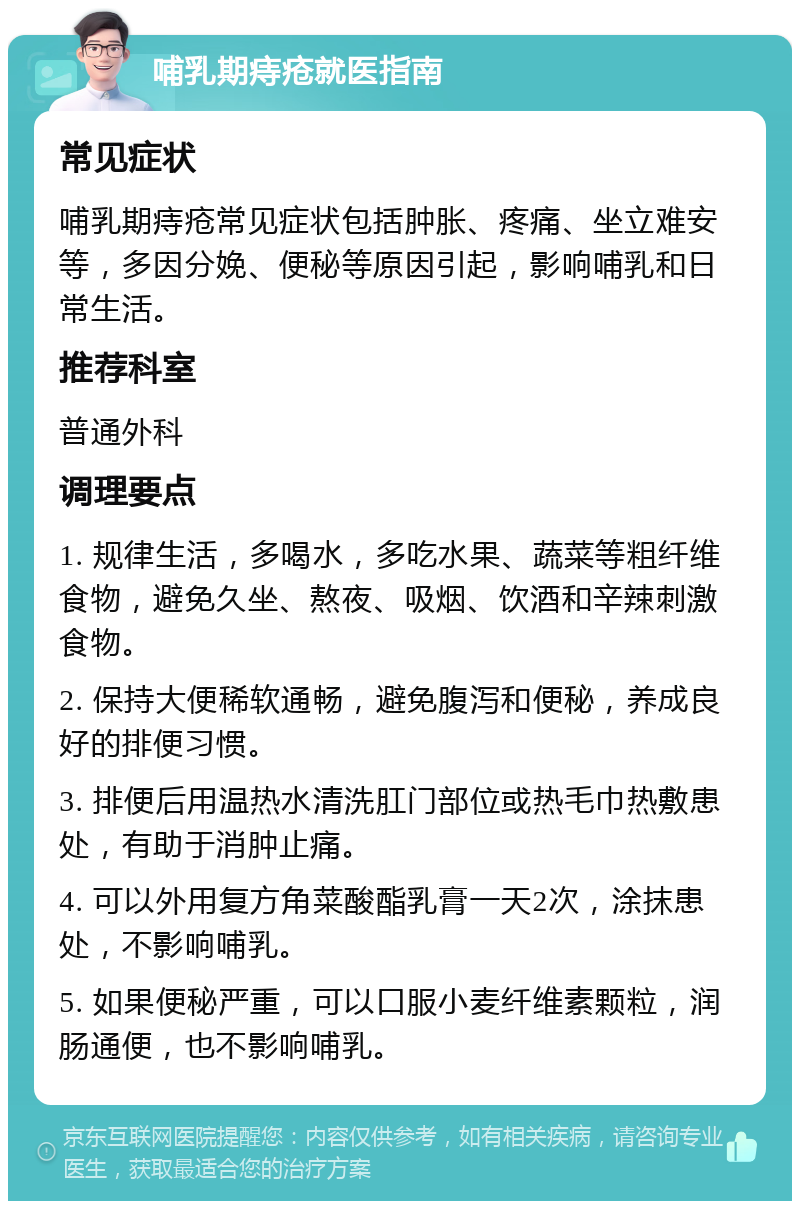 哺乳期痔疮就医指南 常见症状 哺乳期痔疮常见症状包括肿胀、疼痛、坐立难安等，多因分娩、便秘等原因引起，影响哺乳和日常生活。 推荐科室 普通外科 调理要点 1. 规律生活，多喝水，多吃水果、蔬菜等粗纤维食物，避免久坐、熬夜、吸烟、饮酒和辛辣刺激食物。 2. 保持大便稀软通畅，避免腹泻和便秘，养成良好的排便习惯。 3. 排便后用温热水清洗肛门部位或热毛巾热敷患处，有助于消肿止痛。 4. 可以外用复方角菜酸酯乳膏一天2次，涂抹患处，不影响哺乳。 5. 如果便秘严重，可以口服小麦纤维素颗粒，润肠通便，也不影响哺乳。