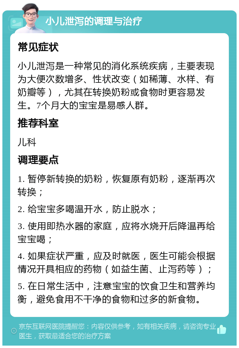 小儿泄泻的调理与治疗 常见症状 小儿泄泻是一种常见的消化系统疾病，主要表现为大便次数增多、性状改变（如稀薄、水样、有奶瓣等），尤其在转换奶粉或食物时更容易发生。7个月大的宝宝是易感人群。 推荐科室 儿科 调理要点 1. 暂停新转换的奶粉，恢复原有奶粉，逐渐再次转换； 2. 给宝宝多喝温开水，防止脱水； 3. 使用即热水器的家庭，应将水烧开后降温再给宝宝喝； 4. 如果症状严重，应及时就医，医生可能会根据情况开具相应的药物（如益生菌、止泻药等）； 5. 在日常生活中，注意宝宝的饮食卫生和营养均衡，避免食用不干净的食物和过多的新食物。