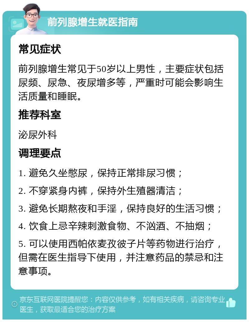 前列腺增生就医指南 常见症状 前列腺增生常见于50岁以上男性，主要症状包括尿频、尿急、夜尿增多等，严重时可能会影响生活质量和睡眠。 推荐科室 泌尿外科 调理要点 1. 避免久坐憋尿，保持正常排尿习惯； 2. 不穿紧身内裤，保持外生殖器清洁； 3. 避免长期熬夜和手淫，保持良好的生活习惯； 4. 饮食上忌辛辣刺激食物、不汹酒、不抽烟； 5. 可以使用西帕依麦孜彼子片等药物进行治疗，但需在医生指导下使用，并注意药品的禁忌和注意事项。