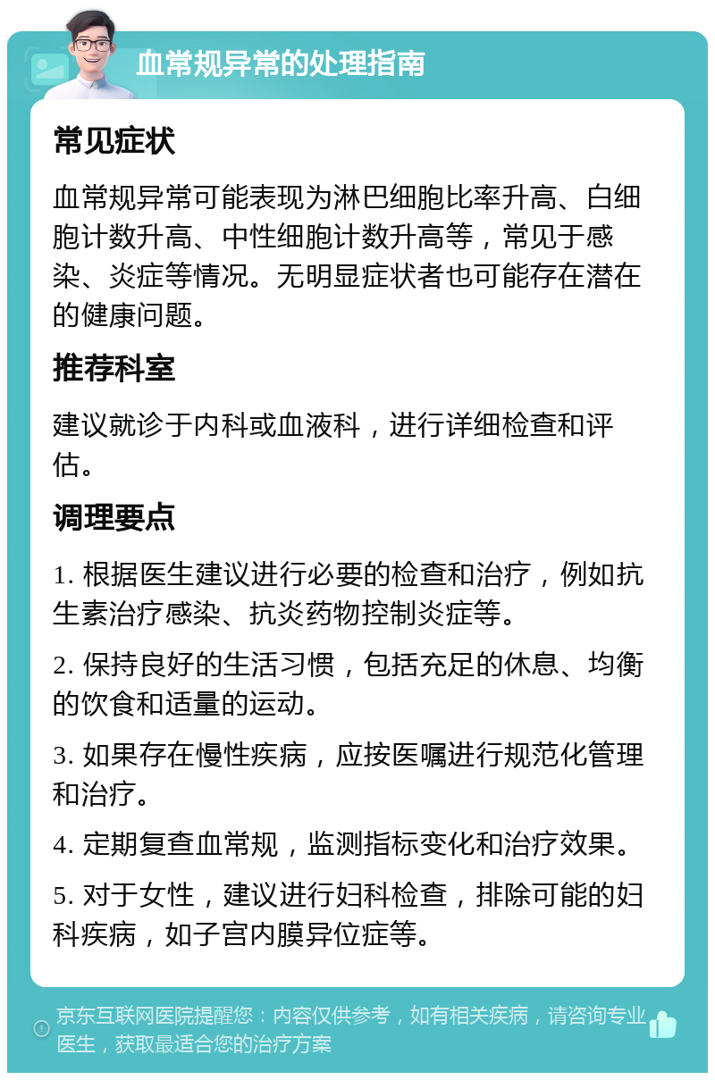 血常规异常的处理指南 常见症状 血常规异常可能表现为淋巴细胞比率升高、白细胞计数升高、中性细胞计数升高等，常见于感染、炎症等情况。无明显症状者也可能存在潜在的健康问题。 推荐科室 建议就诊于内科或血液科，进行详细检查和评估。 调理要点 1. 根据医生建议进行必要的检查和治疗，例如抗生素治疗感染、抗炎药物控制炎症等。 2. 保持良好的生活习惯，包括充足的休息、均衡的饮食和适量的运动。 3. 如果存在慢性疾病，应按医嘱进行规范化管理和治疗。 4. 定期复查血常规，监测指标变化和治疗效果。 5. 对于女性，建议进行妇科检查，排除可能的妇科疾病，如子宫内膜异位症等。