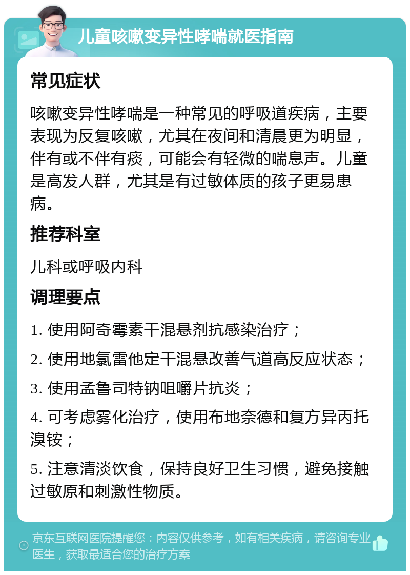 儿童咳嗽变异性哮喘就医指南 常见症状 咳嗽变异性哮喘是一种常见的呼吸道疾病，主要表现为反复咳嗽，尤其在夜间和清晨更为明显，伴有或不伴有痰，可能会有轻微的喘息声。儿童是高发人群，尤其是有过敏体质的孩子更易患病。 推荐科室 儿科或呼吸内科 调理要点 1. 使用阿奇霉素干混悬剂抗感染治疗； 2. 使用地氯雷他定干混悬改善气道高反应状态； 3. 使用孟鲁司特钠咀嚼片抗炎； 4. 可考虑雾化治疗，使用布地奈德和复方异丙托溴铵； 5. 注意清淡饮食，保持良好卫生习惯，避免接触过敏原和刺激性物质。