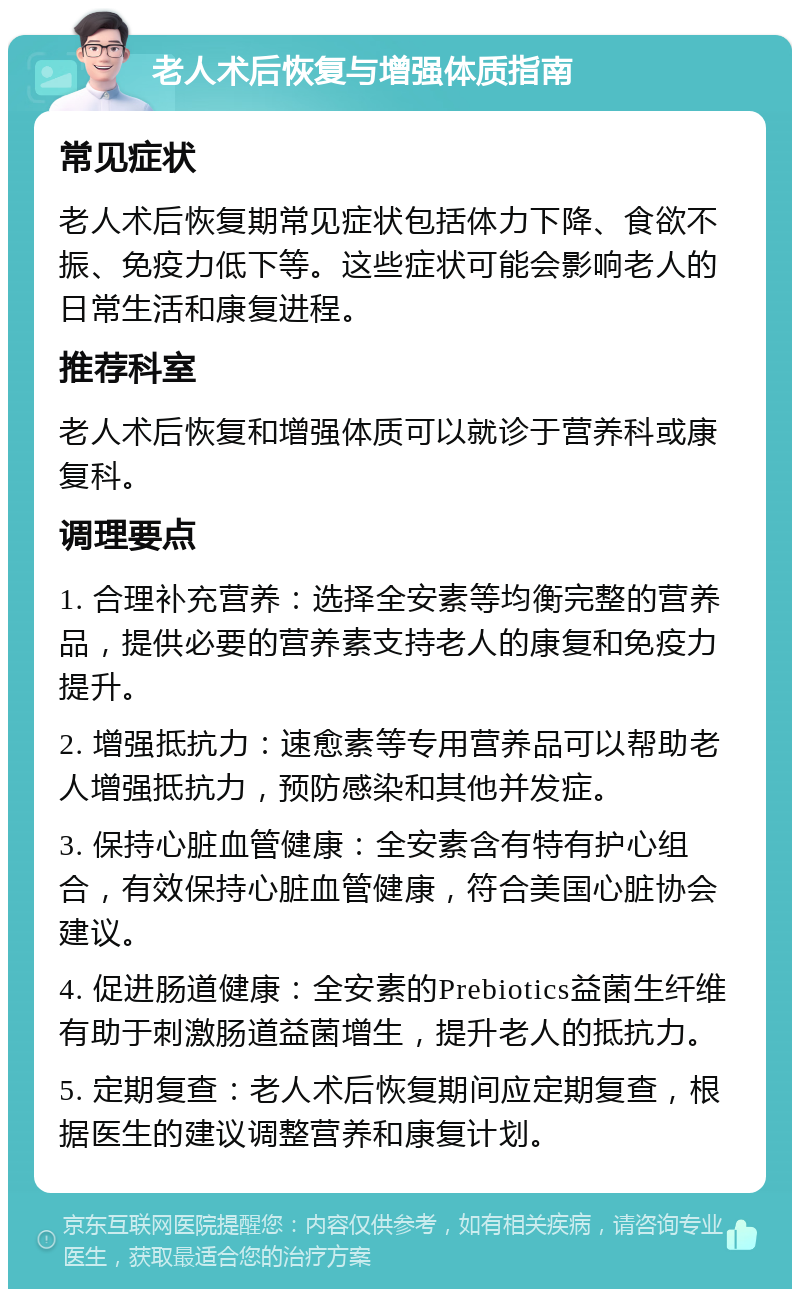 老人术后恢复与增强体质指南 常见症状 老人术后恢复期常见症状包括体力下降、食欲不振、免疫力低下等。这些症状可能会影响老人的日常生活和康复进程。 推荐科室 老人术后恢复和增强体质可以就诊于营养科或康复科。 调理要点 1. 合理补充营养：选择全安素等均衡完整的营养品，提供必要的营养素支持老人的康复和免疫力提升。 2. 增强抵抗力：速愈素等专用营养品可以帮助老人增强抵抗力，预防感染和其他并发症。 3. 保持心脏血管健康：全安素含有特有护心组合，有效保持心脏血管健康，符合美国心脏协会建议。 4. 促进肠道健康：全安素的Prebiotics益菌生纤维有助于刺激肠道益菌增生，提升老人的抵抗力。 5. 定期复查：老人术后恢复期间应定期复查，根据医生的建议调整营养和康复计划。