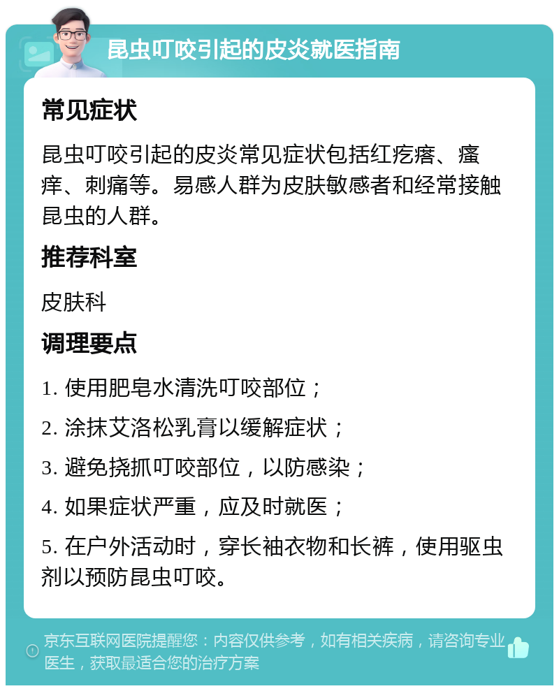 昆虫叮咬引起的皮炎就医指南 常见症状 昆虫叮咬引起的皮炎常见症状包括红疙瘩、瘙痒、刺痛等。易感人群为皮肤敏感者和经常接触昆虫的人群。 推荐科室 皮肤科 调理要点 1. 使用肥皂水清洗叮咬部位； 2. 涂抹艾洛松乳膏以缓解症状； 3. 避免挠抓叮咬部位，以防感染； 4. 如果症状严重，应及时就医； 5. 在户外活动时，穿长袖衣物和长裤，使用驱虫剂以预防昆虫叮咬。