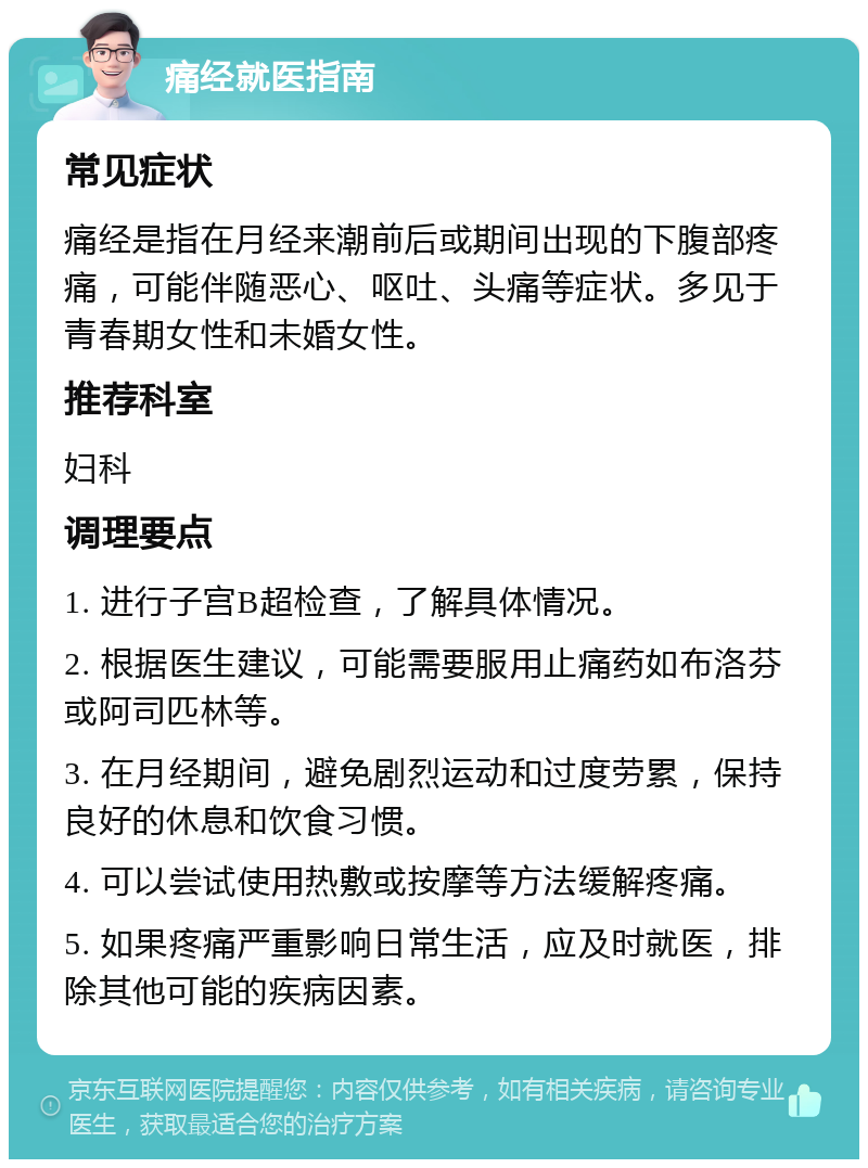 痛经就医指南 常见症状 痛经是指在月经来潮前后或期间出现的下腹部疼痛，可能伴随恶心、呕吐、头痛等症状。多见于青春期女性和未婚女性。 推荐科室 妇科 调理要点 1. 进行子宫B超检查，了解具体情况。 2. 根据医生建议，可能需要服用止痛药如布洛芬或阿司匹林等。 3. 在月经期间，避免剧烈运动和过度劳累，保持良好的休息和饮食习惯。 4. 可以尝试使用热敷或按摩等方法缓解疼痛。 5. 如果疼痛严重影响日常生活，应及时就医，排除其他可能的疾病因素。