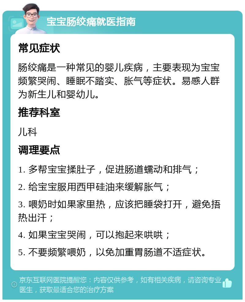 宝宝肠绞痛就医指南 常见症状 肠绞痛是一种常见的婴儿疾病，主要表现为宝宝频繁哭闹、睡眠不踏实、胀气等症状。易感人群为新生儿和婴幼儿。 推荐科室 儿科 调理要点 1. 多帮宝宝揉肚子，促进肠道蠕动和排气； 2. 给宝宝服用西甲硅油来缓解胀气； 3. 喂奶时如果家里热，应该把睡袋打开，避免捂热出汗； 4. 如果宝宝哭闹，可以抱起来哄哄； 5. 不要频繁喂奶，以免加重胃肠道不适症状。