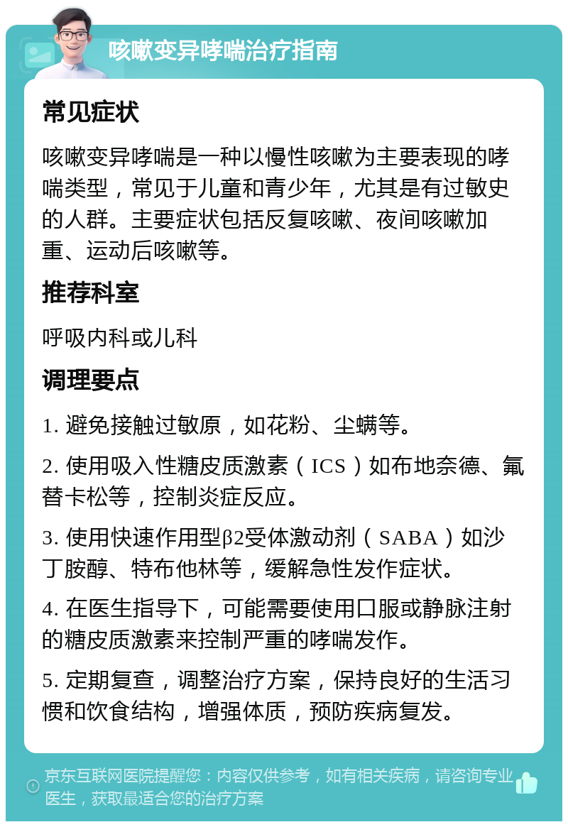 咳嗽变异哮喘治疗指南 常见症状 咳嗽变异哮喘是一种以慢性咳嗽为主要表现的哮喘类型，常见于儿童和青少年，尤其是有过敏史的人群。主要症状包括反复咳嗽、夜间咳嗽加重、运动后咳嗽等。 推荐科室 呼吸内科或儿科 调理要点 1. 避免接触过敏原，如花粉、尘螨等。 2. 使用吸入性糖皮质激素（ICS）如布地奈德、氟替卡松等，控制炎症反应。 3. 使用快速作用型β2受体激动剂（SABA）如沙丁胺醇、特布他林等，缓解急性发作症状。 4. 在医生指导下，可能需要使用口服或静脉注射的糖皮质激素来控制严重的哮喘发作。 5. 定期复查，调整治疗方案，保持良好的生活习惯和饮食结构，增强体质，预防疾病复发。