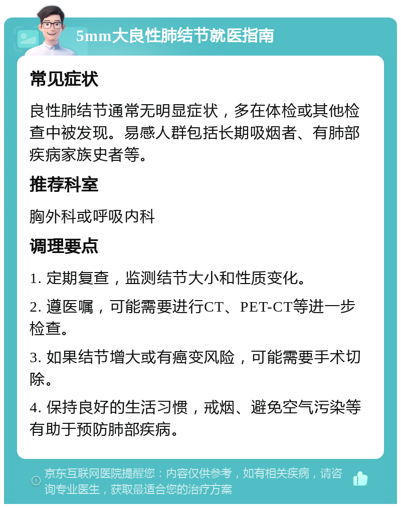 5mm大良性肺结节就医指南 常见症状 良性肺结节通常无明显症状，多在体检或其他检查中被发现。易感人群包括长期吸烟者、有肺部疾病家族史者等。 推荐科室 胸外科或呼吸内科 调理要点 1. 定期复查，监测结节大小和性质变化。 2. 遵医嘱，可能需要进行CT、PET-CT等进一步检查。 3. 如果结节增大或有癌变风险，可能需要手术切除。 4. 保持良好的生活习惯，戒烟、避免空气污染等有助于预防肺部疾病。