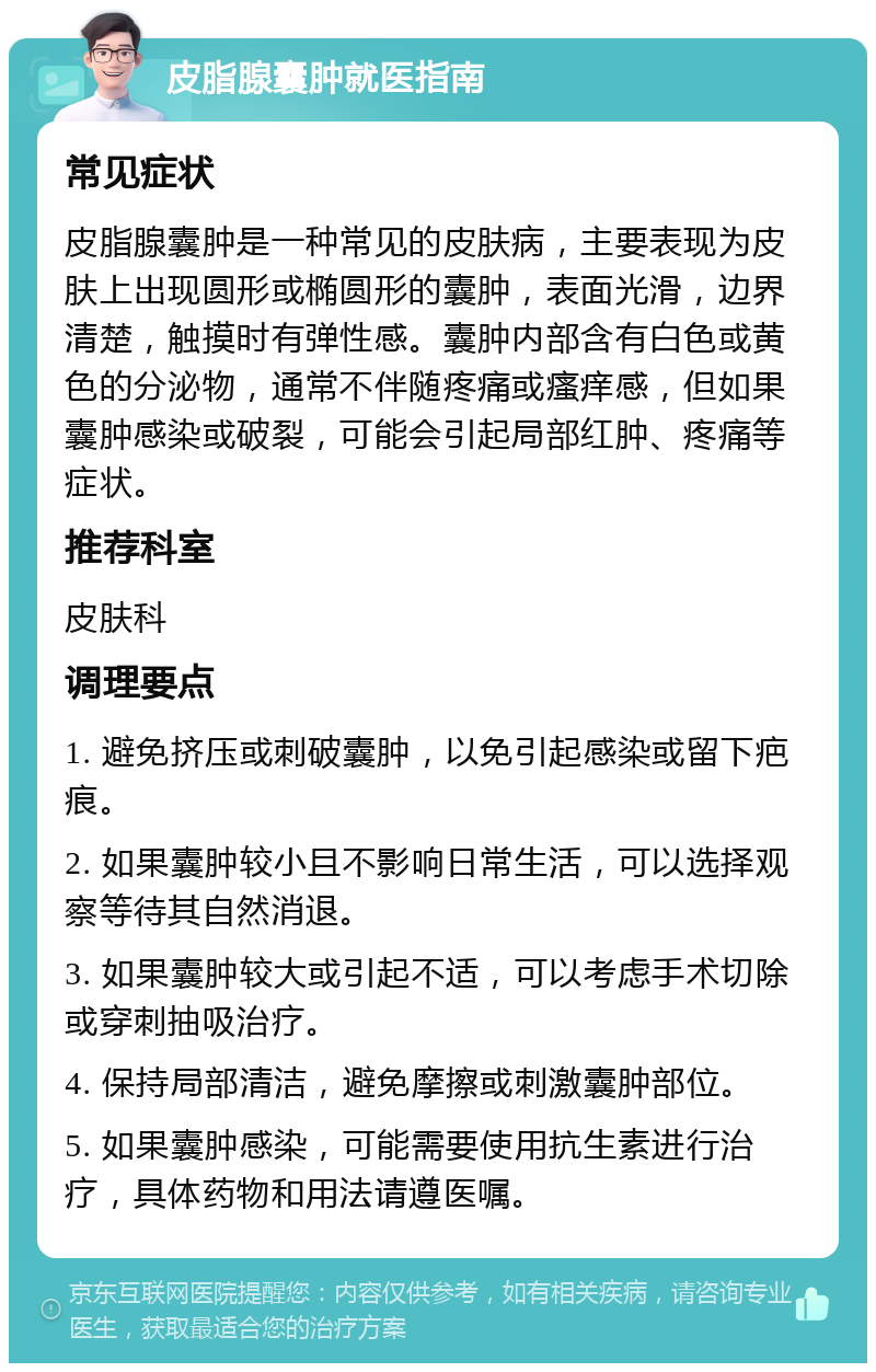 皮脂腺囊肿就医指南 常见症状 皮脂腺囊肿是一种常见的皮肤病，主要表现为皮肤上出现圆形或椭圆形的囊肿，表面光滑，边界清楚，触摸时有弹性感。囊肿内部含有白色或黄色的分泌物，通常不伴随疼痛或瘙痒感，但如果囊肿感染或破裂，可能会引起局部红肿、疼痛等症状。 推荐科室 皮肤科 调理要点 1. 避免挤压或刺破囊肿，以免引起感染或留下疤痕。 2. 如果囊肿较小且不影响日常生活，可以选择观察等待其自然消退。 3. 如果囊肿较大或引起不适，可以考虑手术切除或穿刺抽吸治疗。 4. 保持局部清洁，避免摩擦或刺激囊肿部位。 5. 如果囊肿感染，可能需要使用抗生素进行治疗，具体药物和用法请遵医嘱。