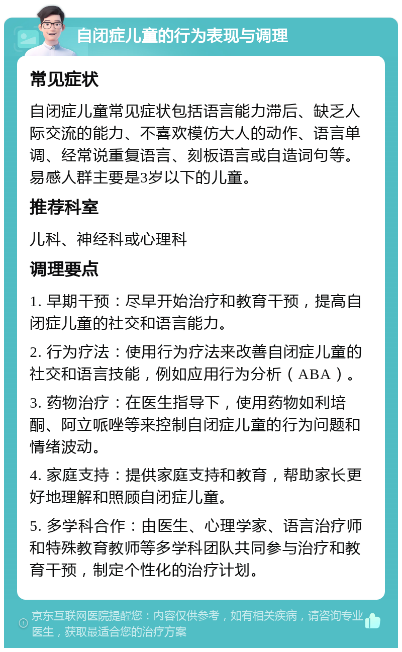 自闭症儿童的行为表现与调理 常见症状 自闭症儿童常见症状包括语言能力滞后、缺乏人际交流的能力、不喜欢模仿大人的动作、语言单调、经常说重复语言、刻板语言或自造词句等。易感人群主要是3岁以下的儿童。 推荐科室 儿科、神经科或心理科 调理要点 1. 早期干预：尽早开始治疗和教育干预，提高自闭症儿童的社交和语言能力。 2. 行为疗法：使用行为疗法来改善自闭症儿童的社交和语言技能，例如应用行为分析（ABA）。 3. 药物治疗：在医生指导下，使用药物如利培酮、阿立哌唑等来控制自闭症儿童的行为问题和情绪波动。 4. 家庭支持：提供家庭支持和教育，帮助家长更好地理解和照顾自闭症儿童。 5. 多学科合作：由医生、心理学家、语言治疗师和特殊教育教师等多学科团队共同参与治疗和教育干预，制定个性化的治疗计划。