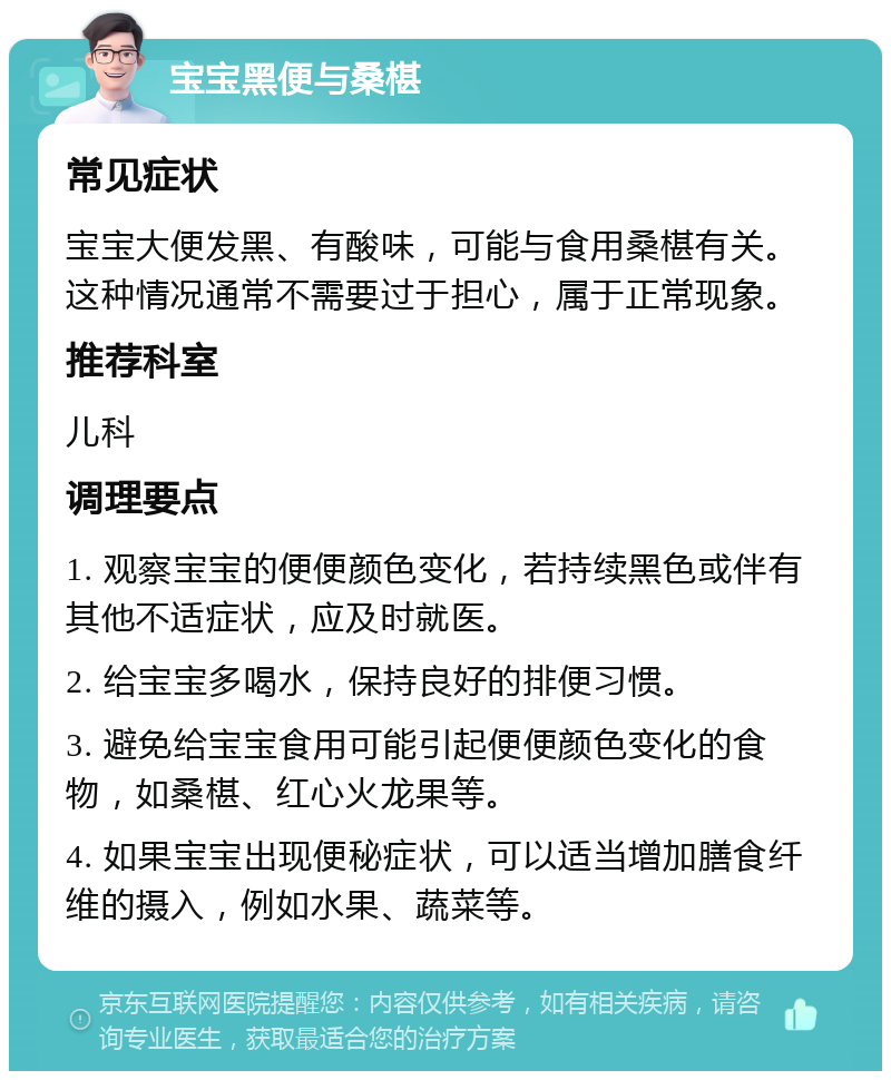 宝宝黑便与桑椹 常见症状 宝宝大便发黑、有酸味，可能与食用桑椹有关。这种情况通常不需要过于担心，属于正常现象。 推荐科室 儿科 调理要点 1. 观察宝宝的便便颜色变化，若持续黑色或伴有其他不适症状，应及时就医。 2. 给宝宝多喝水，保持良好的排便习惯。 3. 避免给宝宝食用可能引起便便颜色变化的食物，如桑椹、红心火龙果等。 4. 如果宝宝出现便秘症状，可以适当增加膳食纤维的摄入，例如水果、蔬菜等。